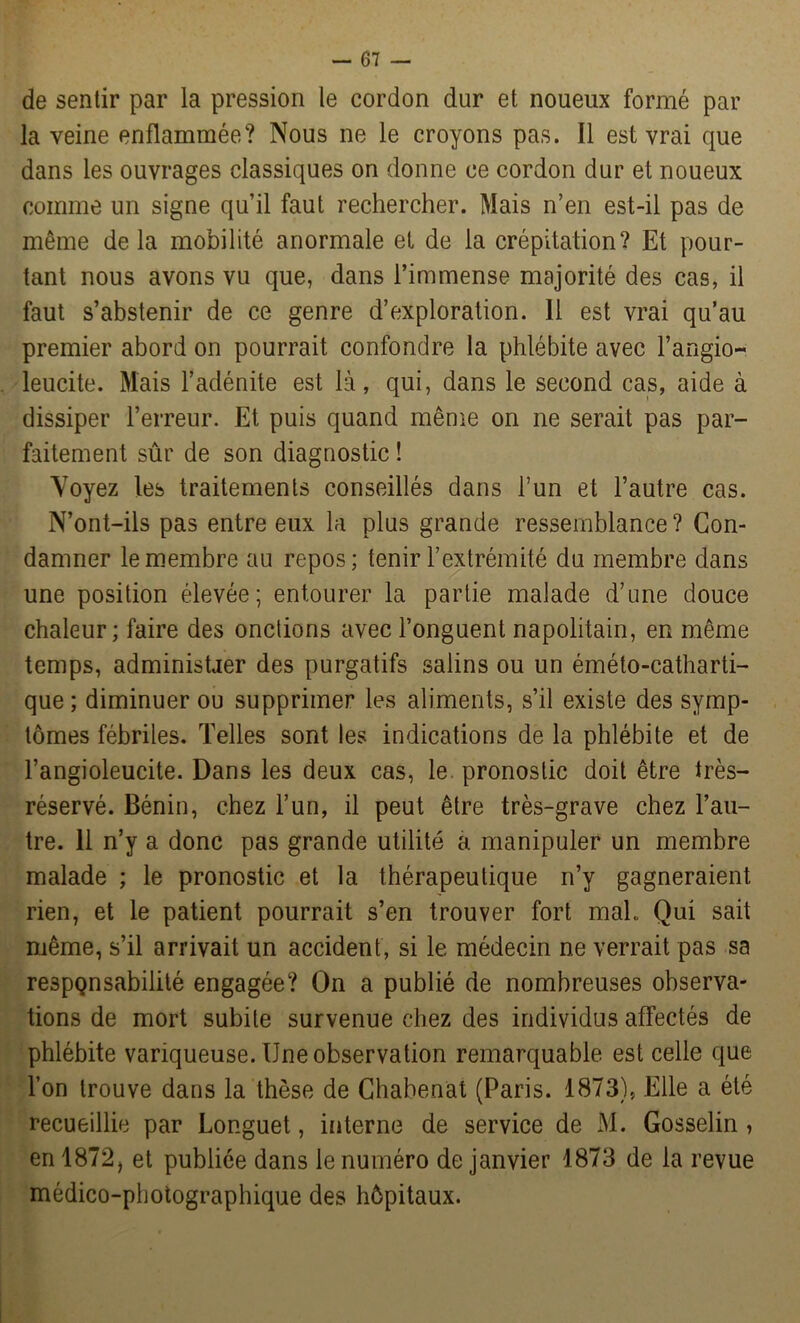 — Gi- de sentir par la pression le cordon dur et noueux formé par la veine enflammée? Nous ne le croyons pas. Il est vrai que dans les ouvrages classiques on donne ce cordon dur et noueux comme un signe qu’il faut rechercher. Mais n’en est-il pas de même delà mobilité anormale et de la crépitation? Et pour- tant nous avons vu que, dans l’immense majorité des cas, il faut s’abstenir de ce genre d’exploration. 11 est vrai qu’au premier abord on pourrait confondre la phlébite avec l’angio- leucite. Mais l’adénite est là, qui, dans le second cas, aide à dissiper l’erreur. Et puis quand même on ne serait pas par- faitement sûr de son diagnostic ! Voyez les traitements conseillés dans l’un et l’autre cas. N’ont-ils pas entre eux la plus grande ressemblance ? Con- damner le membre au repos; tenir l’extrémité du membre dans une position élevée; entourer la partie malade d’une douce chaleur; faire des onctions avec l’onguent napolitain, en même temps, administrer des purgatifs salins ou un éméto-catharti- que ; diminuer ou supprimer les aliments, s’il existe des symp- tômes fébriles. Telles sont les indications de la phlébite et de l’angioleucite. Dans les deux cas, le pronostic doit être très- réservé. Bénin, chez l’un, il peut être très-grave chez l’au- tre. 11 n’y a donc pas grande utilité a manipuler un membre malade ; le pronostic et la thérapeutique n’y gagneraient rien, et le patient pourrait s’en trouver fort maL Qui sait même, s’il arrivait un accident, si le médecin ne verrait pas sa respQnsabilité engagée? On a publié de nombreuses observa- tions de mort subite survenue chez des individus affectés de phlébite variqueuse. Une observation remarquable est celle que l’on trouve dans la thèse de Chabenat (Paris. 1873), Elle a été recueillie par Longuet, interne de service de M. Gosselin , en 1872, et publiée dans le numéro de janvier 1873 de la revue médico-photographique des hôpitaux.