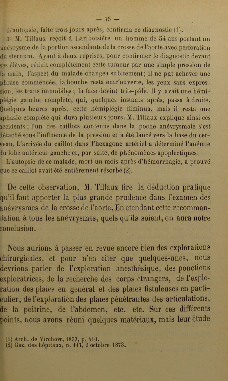 L’autopsie, faite trois jours après, confirma ce diagnostic (1). 3° M. Tillaux reçoit à Lariboisière un homme de 54 ans portant un anévrysme de la portion ascendante de ia crosse de l’aorte avec perforation du sternum. Ayant à deux reprises, pour confirmer le diagnostic devant ses élèves, réduit complètement cette tumeur par une simple pression de la main, l’aspect du malade changea subitement; il ne put achever une phrase commencée, la bouche resta entr’ouverte, les yeux sans expres- sion, les traits immobiles ; la face devint très-pâle. Il y avait une hémi- plégie gauche complète, qui, quelques instants après, passa à droite. Quelques heures après, cette hémiplégie diminua, mais il resta une aphasie complète qui dura plusieurs jours. M. Tillaux explique ainsi ces accidents : l’un des caillots contenus dans la poche anévrysmale s’est détaché sous l’influence de la pression et a été lancé vers la base du cer- veau. L’arrivée du caillot dans l’hexagone artériel a déterminé l’anémie du lobe antérieur gauche et, par suite, de phénomènes apoplectiques. L’autopsie de ce malade, mort un mois après d’hémorrhagie, a prouvé que ce caillot avait été entièrement résorbé (2). De cette observation, M. Tillaux tire la déduction pratique qu’il faut apporter la plus grande prudence dans l’examen des anévrysmes de la crosse de l’aorte. En étendant cette recomman- dation à tous les anévrysmes, quels qu’ils soient, on aura notre conclusion. Nous aurions à passer en revue encore bien des explorations chirurgicales, et pour n’en citer que quelques-unes, nous devrions parler de l’exploration anesthésique, des ponctions exploratrices, de la recherche des corps étrangers, de l’explo- ration des plaies en général et des plaies fistuleuses en parti- culier, de l’exploration des plaies pénétrantes des articulations, de la poitrine, de l’abdomen, etc. etc. Sur ces différents points, nous avons réuni quelques matériaux, mais leur étude (H Arch. de Virchow, 1857, p. 410. (2) Gaz. des hôpitaux, n. 117, 9 octobre 1873.