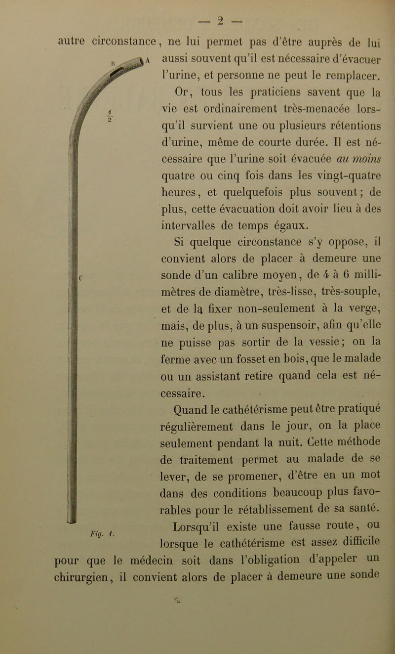 autre circonstance, ne lui permet pas d’être auprès de lui aussi souvent qu’il est nécessaire d’évacuer l’urine, et personne ne peut le remplacer. Or, tous les praticiens savent que la vie est ordinairement très-menacée lors- qu’il survient une ou plusieurs rétentions d’urine, même de courte durée. Il est né- cessaire que l’urine soit évacuée au moins quatre ou cinq fois dans les vingt-quatre heures, et quelquefois plus souvent; de plus, cette évacuation doit avoir lieu à des intervalles de temps égaux. Si quelque circonstance s’y oppose, il convient alors de placer à demeure une sonde d’un calibre moyen, de 4 à 6 milli- mètres de diamètre, très-lisse, très-souple, et de la fixer non-seulement à la verge, mais, de plus, à un suspensoir, afin qu’elle ne puisse pas sortir de la vessie; on la ferme avec un fosset en bois, que le malade ou un assistant retire quand cela est né- cessaire. Quand le cathétérisme peut être pratiqué régulièrement dans le jour, on la place seulement pendant la nuit. Cette méthode de traitement permet au malade de se lever, de se promener, d’être en un mot dans des conditions beaucoup plus favo- rables pour le rétablissement de sa santé. Lorsqu’il existe une fausse route, ou lorsque le cathétérisme est assez difficile pour que le médecin soit dans l’obligation d’appeler un chirurgien, il convient alors de placer à demeure une sonde