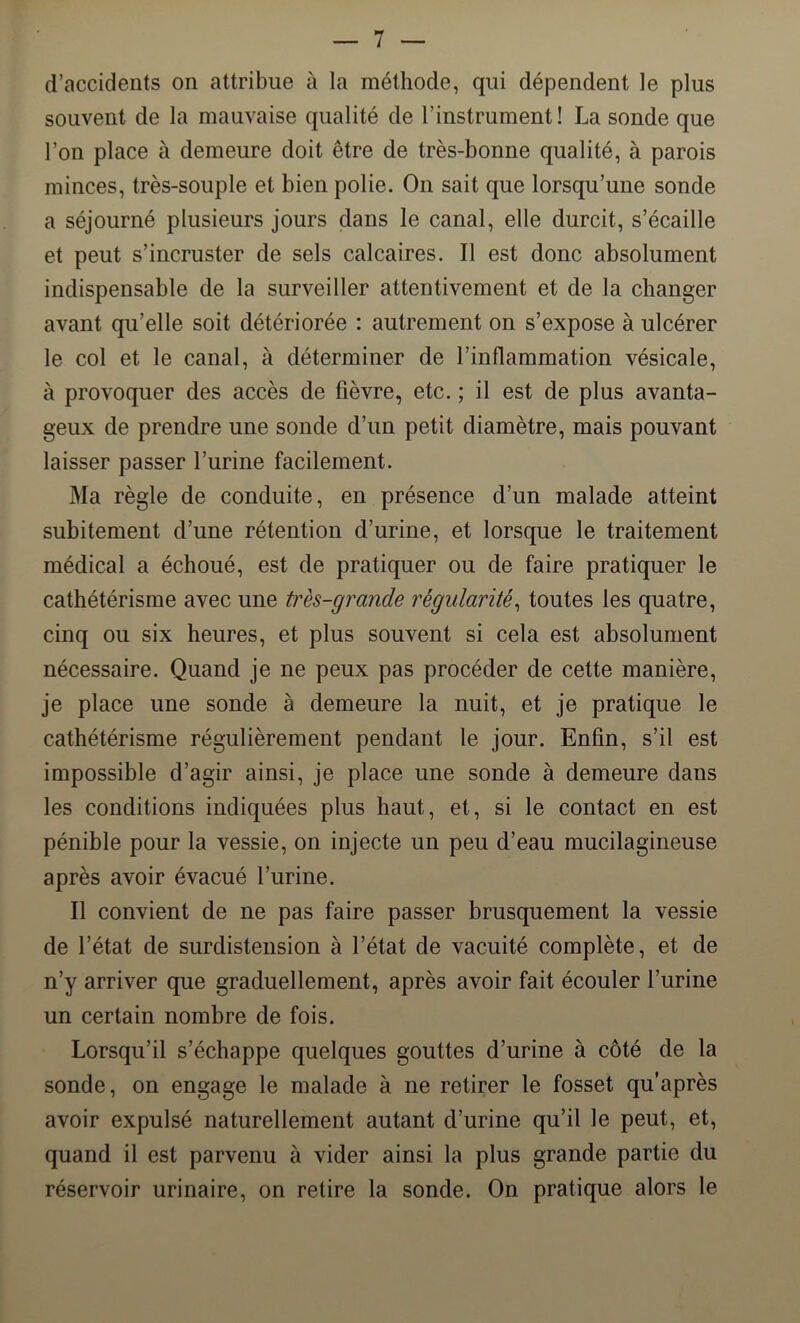 d’accidents on attribue à la méthode, qui dépendent le plus souvent de la mauvaise qualité de l’instrument! La sonde que l’on place à demeure doit être de très-bonne qualité, à parois minces, très-souple et bien polie. On sait que lorsqu’une sonde a séjourné plusieurs jours dans le canal, elle durcit, s’écaille et peut s’incruster de sels calcaires. Il est donc absolument indispensable de la surveiller attentivement et de la changer avant qu’elle soit détériorée : autrement on s’expose à ulcérer le col et le canal, à déterminer de l’inflammation vésicale, à provoquer des accès de fièvre, etc. ; il est de plus avanta- geux de prendre une sonde d’un petit diamètre, mais pouvant laisser passer l’urine facilement. Ma règle de conduite, en présence d’un malade atteint subitement d’une rétention d’urine, et lorsque le traitement médical a échoué, est de pratiquer ou de faire pratiquer le cathétérisme avec une très-grande régularité, toutes les quatre, cinq ou six heures, et plus souvent si cela est absolument nécessaire. Quand je ne peux pas procéder de cette manière, je place une sonde à demeure la nuit, et je pratique le cathétérisme régulièrement pendant le jour. Enfin, s’il est impossible d’agir ainsi, je place une sonde à demeure dans les conditions indiquées plus haut, et, si le contact en est pénible pour la vessie, on injecte un peu d’eau mucilagineuse après avoir évacué l’urine. Il convient de ne pas faire passer brusquement la vessie de l’état de surdistension à l’état de vacuité complète, et de n’y arriver que graduellement, après avoir fait écouler l’urine un certain nombre de fois. Lorsqu’il s’échappe quelques gouttes d’urine à côté de la sonde, on engage le malade à ne retirer le fosset qu’après avoir expulsé naturellement autant d’urine qu’il le peut, et, quand il est parvenu à vider ainsi la plus grande partie du réservoir urinaire, on retire la sonde. On pratique alors le