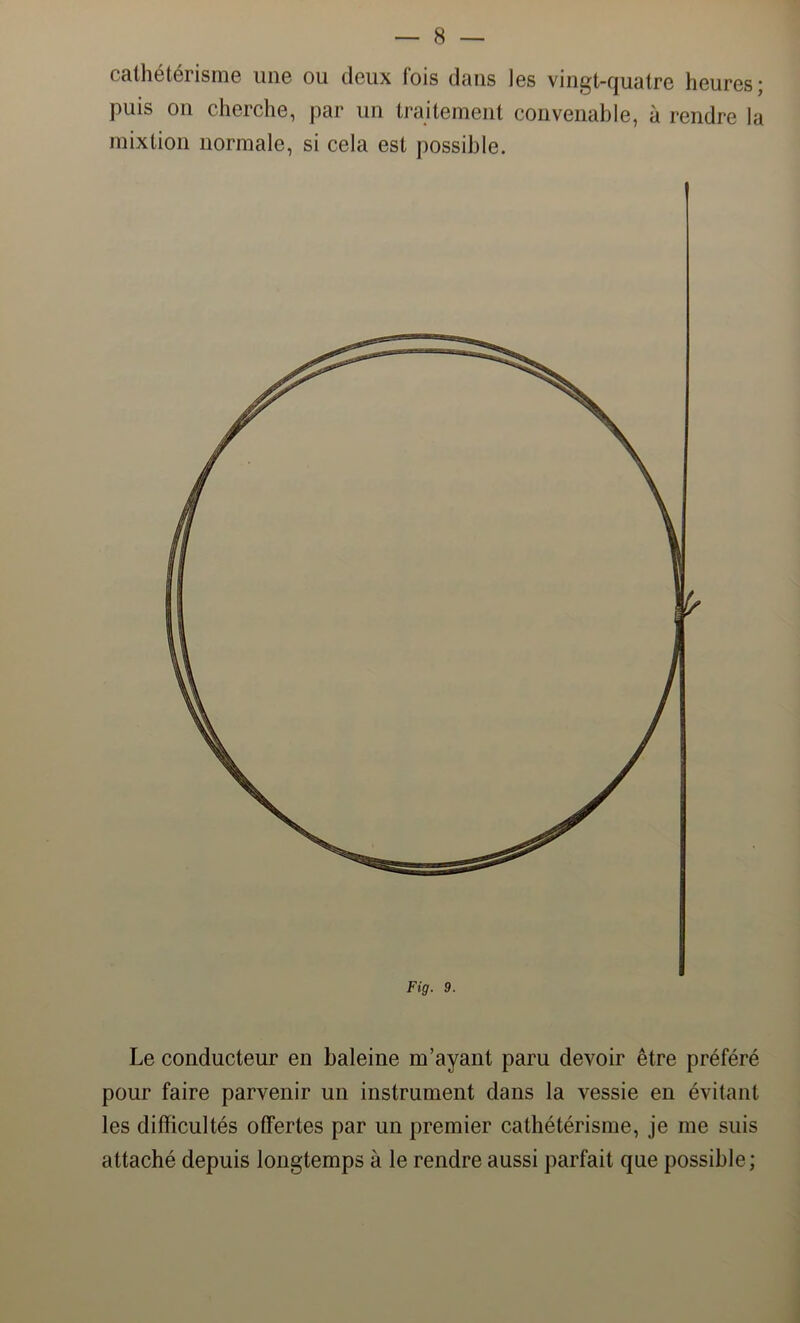 cathétérisme une ou deux fois dans les vingt-quatre heures; puis on cherche, par un traitement convenable, à rendre la mixtion normale, si cela est possible. Fig. 9. Le conducteur en baleine m’ayant paru devoir être préféré pour faire parvenir un instrument dans la vessie en évitant les difficultés offertes par un premier cathétérisme, je me suis attaché depuis longtemps à le rendre aussi parfait que possible;