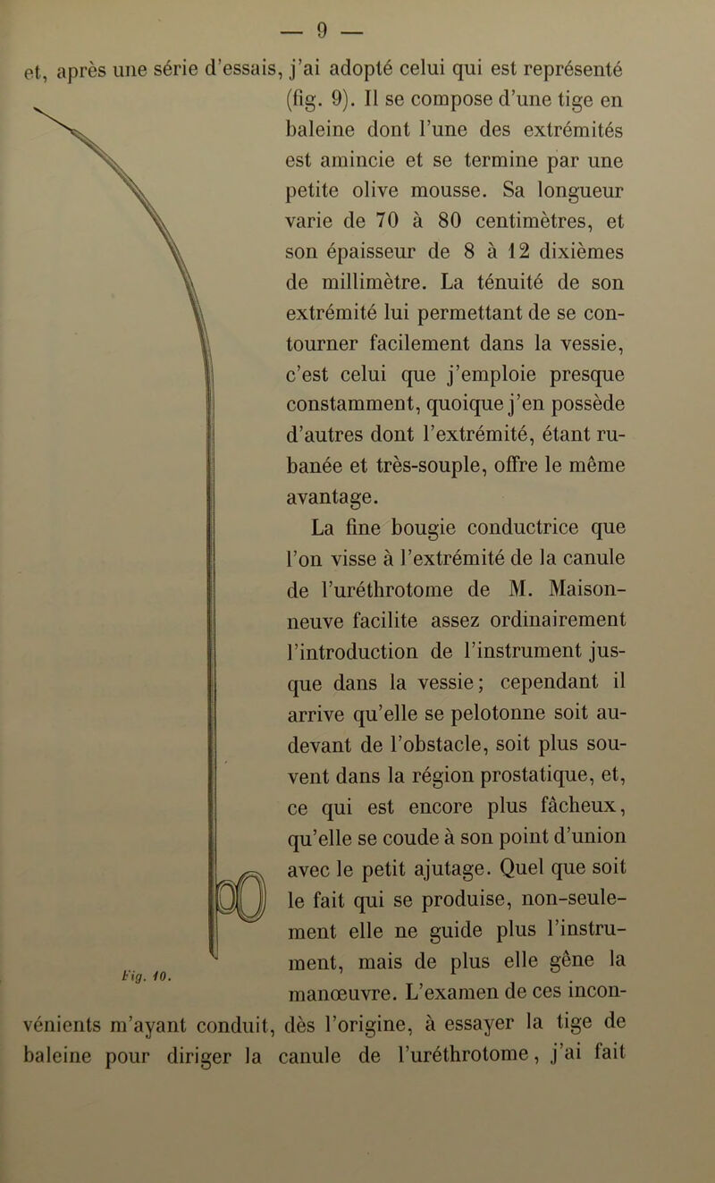 et, après une série d’essais, j’ai adopté celui qui est représenté (fig. 9). Il se compose d’une tige en baleine dont l’une des extrémités est amincie et se termine par une petite olive mousse. Sa longueur varie de 70 à 80 centimètres, et son épaisseur de 8 à 12 dixièmes de millimètre. La ténuité de son extrémité lui permettant de se con- tourner facilement dans la vessie, c’est celui que j’emploie presque constamment, quoique j’en possède d’autres dont l’extrémité, étant ru- banée et très-souple, offre le même avantage. La fine bougie conductrice que l’on visse à l’extrémité de la canule de Furéthrotome de M. Maison- neuve facilite assez ordinairement l’introduction de l’instrument jus- que dans la vessie; cependant il arrive qu’elle se pelotonne soit au- devant de l’obstacle, soit plus sou- vent dans la région prostatique, et, ce qui est encore plus fâcheux, qu’elle se coude à son point d’union avec le petit ajutage. Quel que soit le fait qui se produise, non-seule- ment elle ne guide plus l’instru- ment, mais de plus elle gêne la manœuvre. L’examen de ces incon- vénients m’ayant conduit, dès l’origine, à essayer la tige de baleine pour diriger la canule de Furéthrotome, j’ai fait