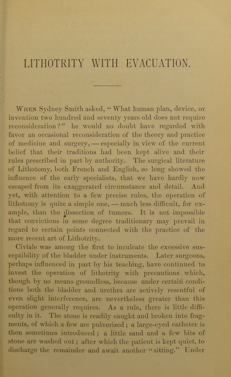 LITIIOTRITY WITH EVACUATION. When Sydney Smith asked, “ What human plan, device, or invention two hundred and seventy years old does not require reconsideration?” he would no doubt have regarded with favor an occasional reconsideration of the theory and practice of medicine and surgery, — especially in view of the current belief that their traditions had been kept alive and their rules prescribed in part by authority. The surgical literature of Lithotomy, both French and English, so long showed the influence of the early specialists, that we have hardly now escaped from its exaggerated circumstance and detail. And yet, with attention to a few precise rules, the operation of lithotomy is quite a simple one, — much less difficult, for ex- ample, than the dissection of tumors. It is not impossible that convictions in some degree traditionary may prevail in regard to certain points connected with the practice of the more recent art of Lithotrity. Civiale was among the first to inculcate the excessive sus- ceptibility of the bladder under instruments. Later surgeons, perhaps influenced in part by his teaching, have continued to invest the operation of lithotrity with precautions which, though by no means groundless, because under certain condi- tions both the bladder and urethra are actively resentful of even slight interference, are nevertheless greater than this operation generally requires. As a rule, there is little diffi- culty in it. Tlie stone is readily caught and broken into frag- ments, of which a few are pulverized; a large-eyed catheter is then sometimes introduced ; a little sand and a few bits of stone are washed out; after which the patient is kept quiet, to discharge the remainder and await another “ sitting.” Under