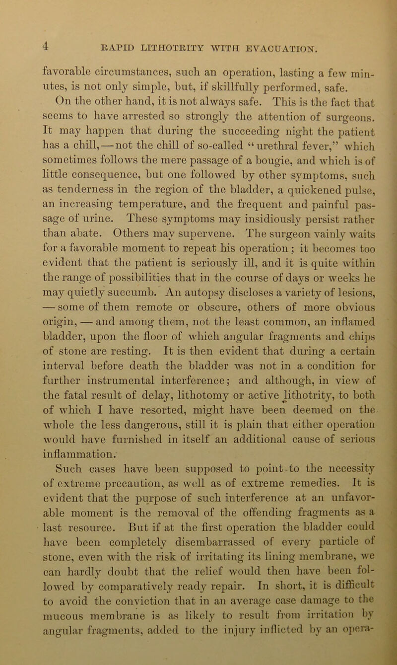 favorable circumstances, such an operation, lasting a few min- utes, is not only simple, but, if skillfully performed, safe. On the other hand, it is not always safe. This is the fact that seems to have arrested so strongly the attention of surgeons. It may happen that during the succeeding night the patient has a chill, — not the chill of so-called “urethral fever,” which sometimes follows the mere passage of a bougie, and which is of little consequence, but one followed by other symptoms, such as tenderness in the region of the bladder, a quickened pulse, an increasing temperature, and the frequent and painful pas- sage of urine. These symptoms may insidiously persist rather than abate. Others may supervene. The surgeon vainly waits for a favorable moment to repeat his operation; it becomes too evident that the patient is seriously ill, and it is quite within the range of possibilities that in the course of days or weeks he may quietly succumb. An autopsy discloses a variety of lesions, — some of them remote or obscure, others of more obvious origin, — and among them, not the least common, an inflamed bladder, upon the floor of which angular fragments and chips of stone are resting. It is then evident that during a certain interval before death the bladder was not in a condition for further instrumental interference; and although, in view of the fatal result of delay, lithotomy or active Jithotrity, to both of which I have resorted, might have been deemed on the whole the less dangerous, still it is plain that either operation would have furnished in itself an additional cause of serious inflammation. Such cases have been supposed to point to the necessity of extreme precaution, as well as of extreme remedies. It is evident that the purpose of such interference at an unfavor- able moment is the removal of the offending fragments as a last resource. But if at the first operation the bladder could have been completely disembarrassed of every particle of stone, even with the risk of irritating its lining membrane, we can hardly doubt that the relief would then have been fol- lowed by comparatively ready repair. In short, it is difficult to avoid the conviction that in an average case damage to the mucous membrane is as likely to result fi-om irritation by angular fragments, added to the injury inflicted l)y an opera-