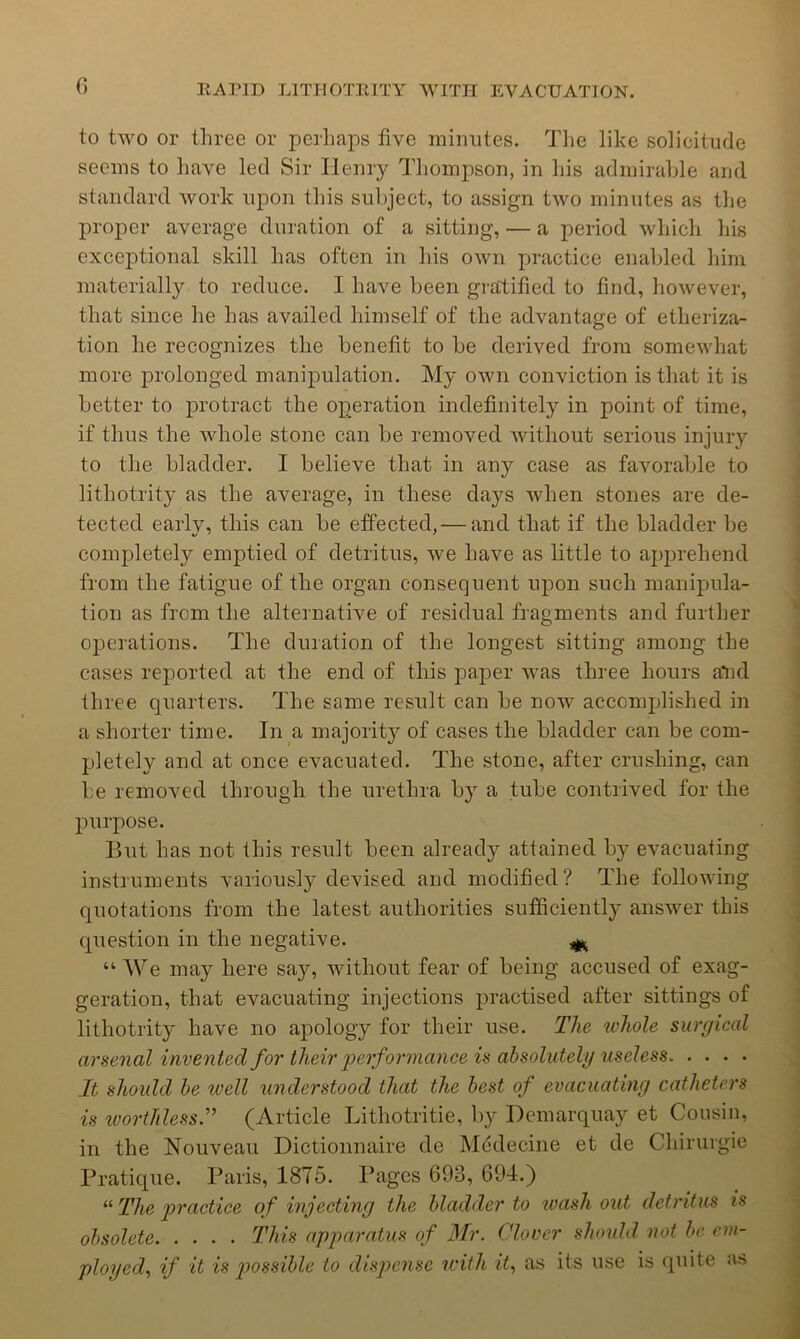 to two or three or perliaps five miinites. Tiic like solicitude seems to have led Sir Ilemy Tliompson, in his admirable and standard work upon this subject, to assign two minutes as the proper average duration of a sitting, — a period which his exceptional skill has often in his own practice enabled him materially to reduce. I have been gratified to find, however, that since he has availed himself of the advantage of etheriza- tion he recognizes the benefit to be derived from somewhat more prolonged manipulation. My own conviction is that it is better to protract the operation indefinitely in point of time, if thus the whole stone can be removed without serious injury to the bladder. I believe that in any case as favorable to lithotrity as the average, in these days when stones are de- tected early, this can be effected,— and that if the bladder be completely emptied of detritus, we have as little to apprehend from the fatigue of the organ consequent upon such manipula- tion as from the alternative of residual fragments and further operations. The duration of the longest sitting among the cases reported at the end of this paper was three hours a*nd three quarters. The same result can be now accomplished in a shorter time. In a majority of cases the bladder can be com- pletely and at once evacuated. The stone, after crushing, can be removed through the urethra by a tube contrived for the purpose. But has not this result been already attained by evacuating instruments variously devised and modified? The following quotations from the latest authorities sufficiently answer this question in the negative. “ We may here say, without fear of being accused of exag- geration, that evacuating injections practised after sittings of lithotrity have no apology for their use. The whole surgical arsenal invented for their loerformance is absolutely useless It should be ivell understood that the best of evacuating catheters is worthless^ (Article Lithotritie, by Demarquay et Cousin, in the Nouveau Dictioiinaire de Mtidecine et de Chirurgie Pratique. Paris, 1875. Pages 693, 694.) “ The practice of injecting the bladder to wash out detritus is obsolete This apparatus of Mr. Clover should, not be em- ployed, if it is p>ossible to dispense icith it, as its use is quite as