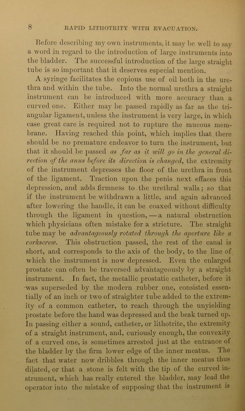 I>efore describing my own instruments, it may be well to say a word in regard to the introduction of large instruments into the bladder. The successful introduction of the large straight tube is so important that it deserves especial mention. A syringe facilitates the copious use of oil both in the ure- thra and within the tube. Into the normal urethra a straight instrument can be introduced with more accuracy than a curved one. Either may be passed rapidly as far as the tri- angular ligament, unless the instrument is very large, in which case great care is required not to rupture the mucous mem- brane. Having reached this point, Avhich implies that there should be no premature endeavor to turn the instrument, but that it should be passed as far as it will go in the general di- rection of the anus before Us direction is changed^ the extremity of the instrument depresses the floor of the urethra in front of the ligament. Traction upon the penis next effaces this depression, and adds firmness to.the urethral walls; so that if the instrument be withdrawn a little, and again advanced after lowering the handle, it can be coaxed without difficulty through the ligament in question, — a natural obstruction which physicians often mistake for a strieture. The straiglit tube may be advantageously rotated through the aperture like a corkscrew. This obstruction passed, the rest of the canal is short, and corresponds to the axis of the body, to the line of which the instrument is now depressed. Even the enlarged prostate can often be traversed advantageously by a straiglit instrument. In fact, the metallic prostatic catheter, before it was superseded by the modern rubber one, consisted essen- tially of an inch or two of straighter tu\)e added to the extrem- ity of a eommon catheter, to reach through the unyielding prostate before the hand was depressed and the beak turned up. In passing either a sound, catheter, or lithotrite, the extremity of a straight instrument, and, curiously enough, the convexity of a eurved one, is sometimes arrested just at the entrance of the bladder by the firm lower edge of the inner meatus. The fact that water now dribbles through the inner meatus thus dilated, or that a stone is felt with the tip of the curved in- strument, which has really entered the bladder, may lead the operator into the mistake of supposing that the instrument is
