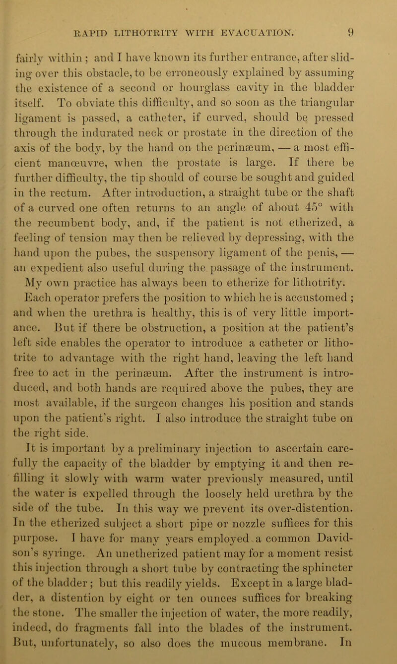 fairly within ; and I have known its further entrance, after slid- ing over this obstacle, to be erroneously explained by assuming the existence of a second or hourglass cavity in the bladder itself. To obviate this diflficult}^ and so soon as the triangular ligament is passed, a catheter, if curved, should be pressed through the indurated neck or prostate in the direction of the axis of the body, by the hand on the perimeum, — a most effi- cient manoeuvre, when the prostate is large. If there be further difficulty, the tip should of course be sought and guided in the rectum. After introduction, a straight tube or the shaft of a curved one often returns to an angle of about 45° with the recumbent bod}^ and, if the patient is not etherized, a feeling of tension may then be relieved by depressing, with the hand upon the pubes, the suspensory ligament of the penis, — an expedient also useful during the passage of the instrument. ]\Iy own practice has always been to etherize for lithotrity. Each operator prefers the position to which he is accustomed ; and when the urethra is healthy, this is of very little import- ance. But if there be obstruction, a position at the patient’s left side enables the operator to introduce a catheter or litho- trite to advantage with the right hand, leaving the left hand free to act in the perineeum. After the instrument is intro- duced, and both hands are required above the pubes, they are most available, if the surgeon changes his position and stands upon the patient’s right. I also introduce the straight tube on the right side. It is important by a preliminary injection to ascertain care- fully the capacity of the bladder by emptying it and then re- filling it slowly with warm water previously measured, until the water is expelled through the loosely held urethra by the side of the tube. In this way we prevent its over-distention. In the etherized subject a short pipe or nozzle suffices for this purpose. I have for many years employed a common David- son’s syringe. An unetherized patient may for a moment resist this injection through a short tube by contracting the sphincter of the bladder ; but this readily yields. Except in a large blad- der, a distention l)y eight or ten ounces suffices for breaking the stone. The smaller the injection of water, the more readily, indeed, do fragments fall into the blades of the instrument. But, unfortunately, so also does the mucous membrane. In