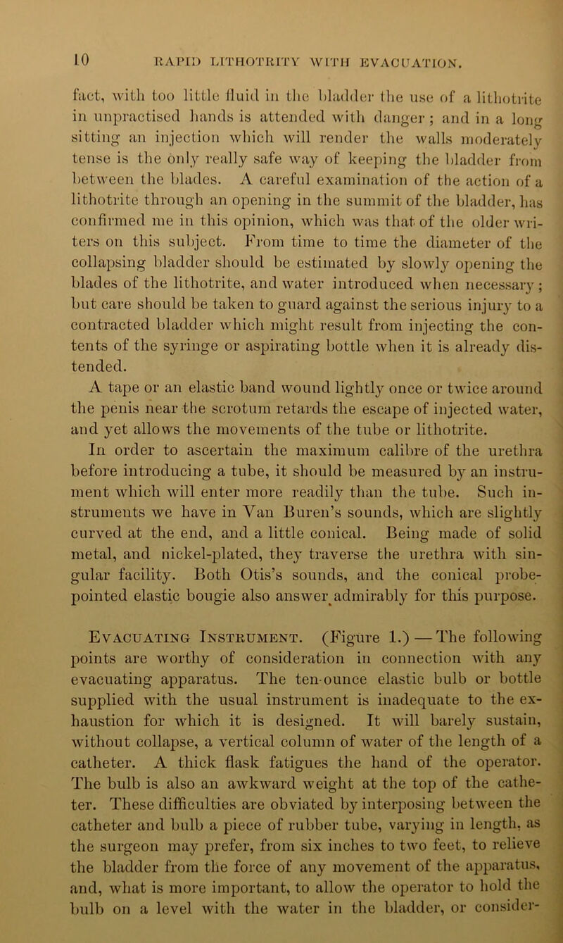 fact, with too little Iluid in the hhidder llie use of a lithotrite in unpractised hands is attended with danger ; and in a long sitting an injection which will render the walls moderately tense is the only really safe way of keeping the bladder fi-om between the blades. A careful examination of the action of a lithotrite through an opening in the summit of the bladder, has confirmed me in this opinion, which was that of the older wri- ters on this subject. From time to time the diameter of the collapsing bladder should be estimated by slowl3'- opening the blades of the lithotrite, and water introduced when necessaiy ; but care should be taken to guard against the serious injury to a contracted bladder which might result from injecting the con- tents of the syringe or aspirating bottle when it is already dis- tended. A tape or an elastic band wound lightly once or twice around the penis near the scrotum retards the escape of injected water, and yet allows the movements of the tube or lithotrite. In order to ascertain the maximum calibre of the urethra before introducing a tube, it should be measured b}'^ an instru- ment which will enter more readily than the tube. Such in- struments we have in Van Buren’s sounds, which are slightly curved at the end, and a little conical. Being made of solid metal, and nickel-plated, they traverse the urethra with sin- gular facility. Both Otis’s sounds, and the conical probe- pointed elastic bougie also answer^admirably for this purpose. Evacuating Instrument. (Figure 1.)—The following points are worthy of consideration in connection with any evacuating apparatus. The ten-ounce elastic bulb or bottle supplied with the usual instrument is inadequate to the ex- , haustion for which it is designed. It will barely sustain, ^ without collapse, a vertical column of water of the length of a catheter. A thick flask fatigues the hand of the operator. I The bulb is also an awkward weight at the top of the catlie- ■ ter. These difficulties are obviated by interposing between the | catheter and bulb a piece of rubber tube, vaiying in length, as i the surgeon may prefer, from six inches to two feet, to relieve | the bladder from the force of any movement of the apparatus, \ and, what is more important, to allow the operator to hold the i bulb on a level with the water in the bladder, or consider- |