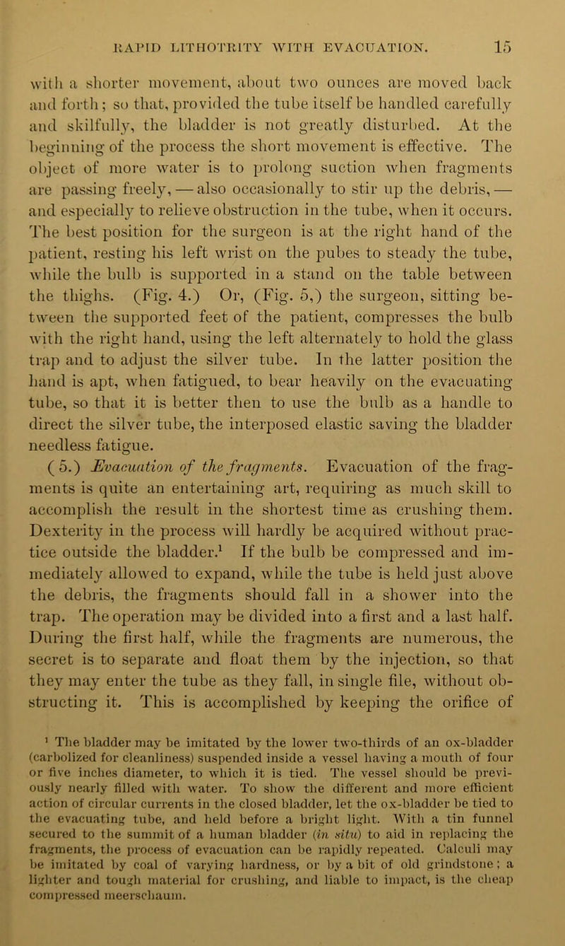 witli a yliorter movement, about two ounces are moved back and forth; so that, provided the tube itself be handled carefully and skilfully, the bladder is not greatly disturbed. At tlie beginning of the process the short movement is effective. The object of more water is to prolong suction when fragments are passing freely, — also occasionally to stir up the debris, — and especially to relieve obstruction in the tube, when it occurs. The best position for the surgeon is at the right hand of the patient, resting his left wrist on the jDubes to steady the tube, while the bidb is supported in a stand on the table between the thighs. (Fig. 4.) Or, (Fig. 5,) the surgeon, sitting be- tween the supported feet of the patient, compresses the bulb with the right hand, using the left alternately to hold the glass trap and to adjust the silver tube. In the latter position tlie hand is apt, when fatigued, to bear heavily on the evacuating tube, so that it is better then to use the bulb as a handle to direct the silver tube, the interposed elastic saving the bladder needless fatigue. (5.) Evacuation of the fragments. Evacuation of the frag- ments is quite an entertaining art, requiring as much skill to accomplish the result in the shortest time as crushing them. Dexterity in the process will hardly be acquired without prac- tice outside the bladder.^ If the bulb be compressed and im- mediately allowed to expand, while the tube is held just above the debris, the fragments should fall in a shower into the trap. The operation may be divided into a first and a last half. During the first half, while the fragments are numerous, the secret is to separate and float them by the injection, so that they may enter the tube as they fall, in single file, without ob- structing it. This is accomplished by keeping the orifice of ’ The bladder may be imitated by the lower two-thirds of an ox-bladder (carbolized for cleanliness) suspended inside a vessel having a mouth of four or five inches diameter, to which it is tied. The vessel should be previ- ously nearly filled with water. To show the different and more efficient action of circular currents in the closed bladder, let the ox-bladder be tied to the evacuating tube, and held before a bright light. With a tin funnel secured to the sunnnit of a human bladder (in situ) to aid in replacing the fragments, tlie process of evacuation can be rapidly repeated. Calculi may be imitated by coal of varying hardness, or by a bit of old grindstone; a lighter and tough matei'ial for crushing, and liable to impact, is the cheap compressed meerschaum.