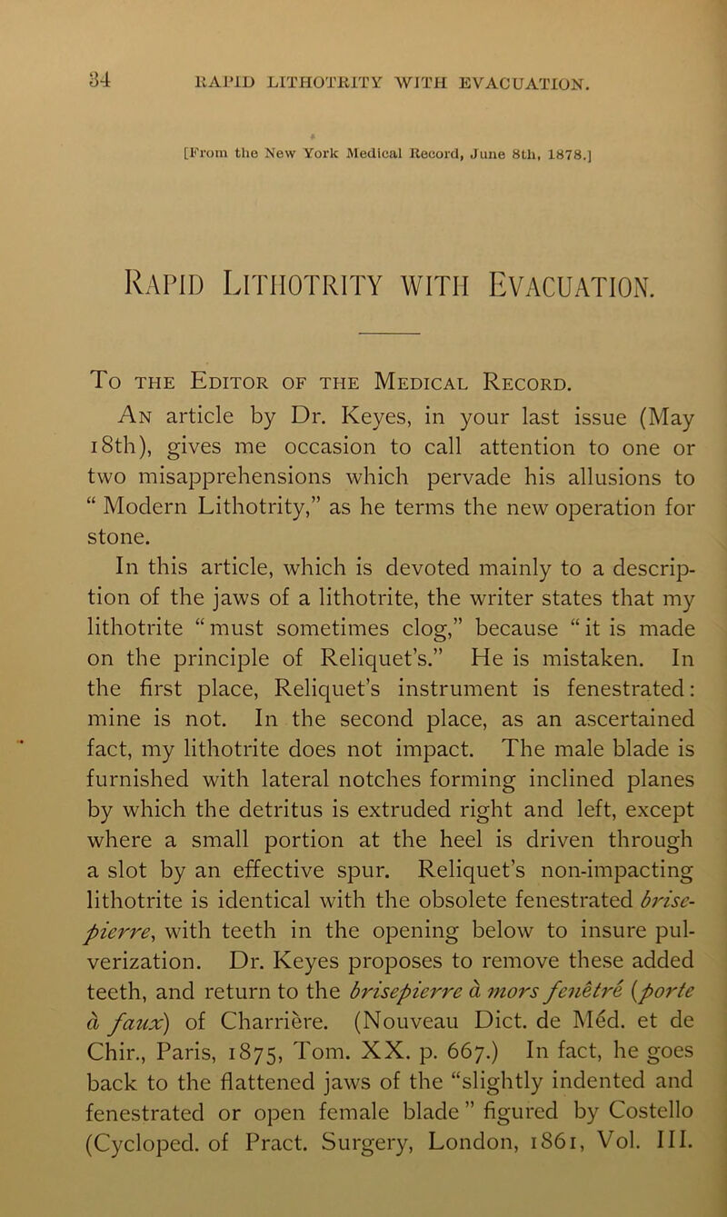 ♦ [From the New York Medical Record, June 8th, 1878.] Rapid Litmotrity with Evacuation. To THE Editor of the Medical Record. An article by Dr. Keyes, in your last issue (May 18th), gives me occasion to call attention to one or two misapprehensions which pervade his allusions to “ Modern Lithotrity,” as he terms the new operation for stone. In this article, which is devoted mainly to a descrip- tion of the jaws of a lithotrite, the writer states that my lithotrite “must sometimes clog,” because “it is made on the principle of Reliquet’s.” He is mistaken. In the first place, Reliquet’s instrument is fenestrated: mine is not. In the second place, as an ascertained fact, my lithotrite does not impact. The male blade is furnished with lateral notches forming inclined planes by which the detritus is extruded right and left, except where a small portion at the heel is driven through a slot by an effective spur. Reliquet’s non-impacting lithotrite is identical with the obsolete fenestrated b7'’ise- pierre, with teeth in the opening below to insure pul- verization. Dr. Keyes proposes to remove these added teeth, and return to the brisepierre a mors fenetre [porte a faux) of Charriere. (Nouveau Diet, de Med. et de Chir., Paris, 1875, Tom. XX. p. 667.) In fact, he goes back to the flattened jaws of the “slightly indented and fenestrated or open female blade ” figured by Costello (Cycloped. of Pract. Surgery, London, 1861, Vol. III.
