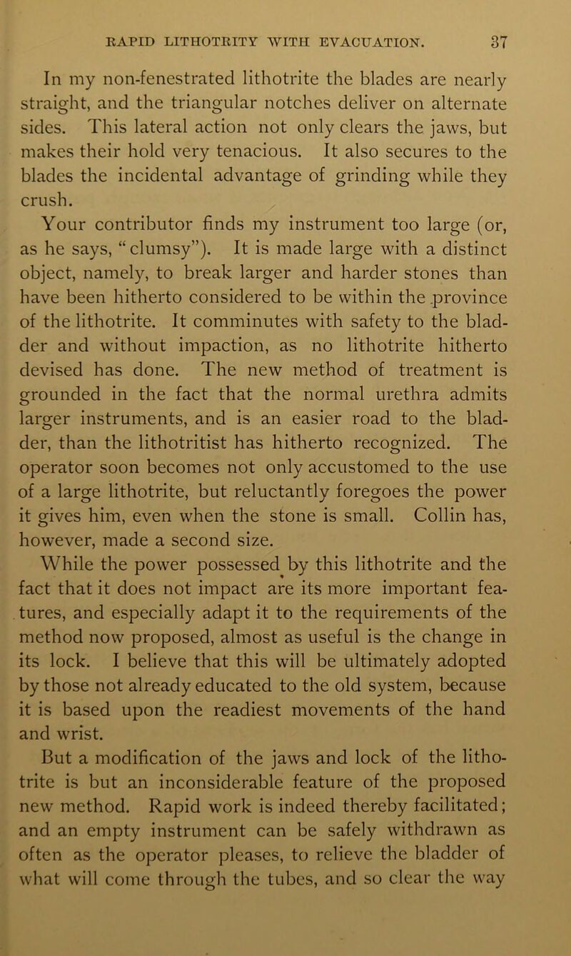 In my non-fenestrated lithotrite the blades are nearly straight, and the triangular notches deliver on alternate sides. This lateral action not only clears the jaws, but makes their hold very tenacious. It also secures to the blades the incidental advantage of grinding while they crush. Your contributor finds my instrument too large (or, as he says, “clumsy”). It is made large with a distinct object, namely, to break larger and harder stones than have been hitherto considered to be within the .province of the lithotrite. It comminutes with safety to the blad- der and without impaction, as no lithotrite hitherto devised has done. The new method of treatment is grounded in the fact that the normal urethra admits larger instruments, and is an easier road to the blad- der, than the lithotritist has hitherto recognized. The operator soon becomes not only accustomed to the use of a large lithotrite, but reluctantly foregoes the power it gives him, even when the stone is small. Collin has, however, made a second size. While the power possessed by this lithotrite and the fact that it does not impact are its more important fea- tures, and especially adapt it to the requirements of the method now proposed, almost as useful is the change in its lock. I believe that this will be ultimately adopted by those not already educated to the old system, because it is based upon the readiest movements of the hand and wrist. But a modification of the jaws and lock of the litho- trite is but an inconsiderable feature of the proposed new method. Rapid work is indeed thereby facilitated; and an empty instrument can be safely withdrawn as often as the operator pleases, to relieve the bladder of what will come through the tubes, and so clear the way
