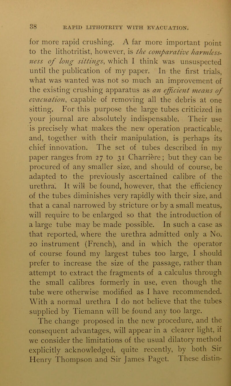 for more rapid crushing. A far more important point to the lithotritist, however, is the comparative harmtess- ness of long sittings, which I think was unsuspected until the publication of my paper. In the first trials, what was wanted was not so much an improvement of the existing crushing apparatus as an efficient means of evac2iation, capable of removing all the debris at one sitting. For this purpose the large tubes criticized in your journal are absolutely indispensable. Their use is precisely what makes the new operation practicable, and, together with their manipulation, is perhaps its chief innovation. The set of tubes described in my paper ranges from 27 to 31 Charriere; but they can be procured of any smaller size, and should of course, be adapted to the previously ascertained calibre of the ' urethra. It will be found, however, that the efficiency of the tubes diminishes very rapidly with their size, and that a canal narrowed by stricture or by a small meatus, will require to be enlarged so that the introduction of a large tube may be made possible. In such a case as that reported, where the urethra admitted only a No. 20 instrument (French), and in which the operator of course found my largest tubes too large, I should prefer to increase the size of the passage, rather than , attempt to extract the fragments of a calculus through the small calibres formerly in use, even though the j tube were otherwise modified as I have recommended. | With a normal urethra I do not believe that the tubes j supplied by Tiemann will be found any too large. | The change proposed in the new procedure, and the j consequent advantages, will appear in a clearer light, if we consider the limitations of the usual dilatoiy method explicitly acknowledged, quite recently, by both Sir Henry Thompson and Sir James Paget. I hese distin-