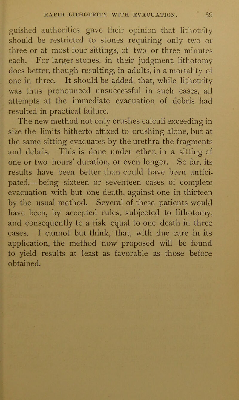 guishecl authorities gave their opinion that lithotrity should be restricted to stones requiring only two or three or at most four sittings, of two or three minutes each. For larger stones, in their judgment, lithotomy does better, though resulting, in adults, in a mortality of one in three. It should be added, that, while lithotrity was thus pronounced unsuccessful in such cases, all attempts at the immediate evacuation of debris had resulted in practical failure. The new method not only crushes calculi exceeding in size the limits hitherto affixed to crushing alone, but at the same sitting evacuates by the urethra the fragments and debris. This is done under ether, in a sitting of one or two hours’ duration, or even longer. So far, its results have been better than could have been antici- pated,—being sixteen or seventeen cases of complete evacuation with but one death, against one in thirteen by the usual method. Several of these patients would have been, by accepted rules, subjected to lithotomy, and consequently to a risk equal to one death in three cases. I cannot but think, that, with due care in its application, the method now proposed will be found to yield results at least as favorable as those before obtained.