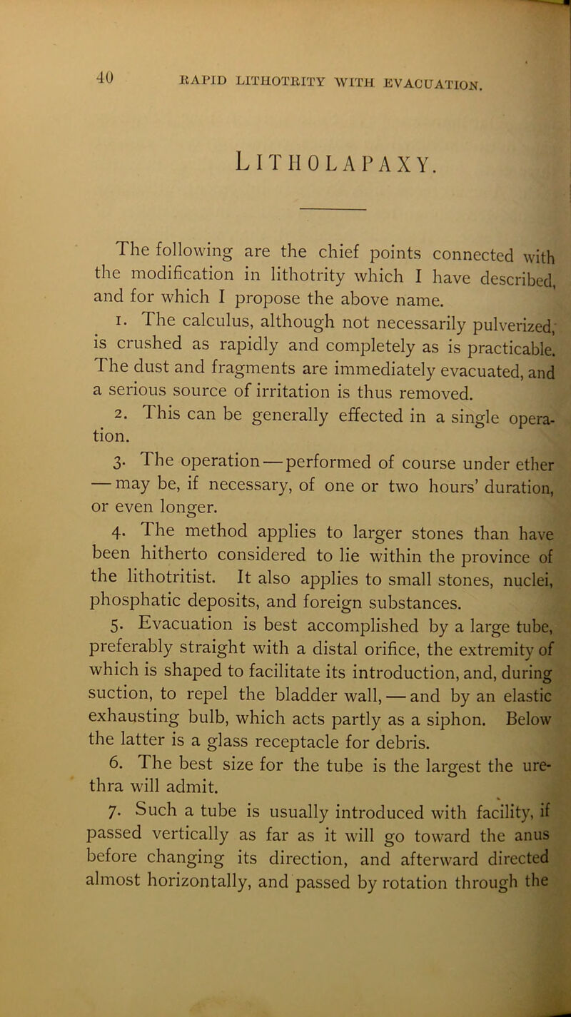Litiiolapaxy. The following are the chief points connected with the modification in lithotrity which I have described and for which I propose the above name. 1. The calculus, although not necessarily pulverized,' is crushed as rapidly and completely as is practicable. The dust and fragments are immediately evacuated, and a serious source of irritation is thus removed. 2. This can be generally effected in a single opera- tion. 3. The operation — performed of course under ether may be, if necessary, of one or two hours’ duration, or even lonorer. O 4. The method applies to larger stones than have been hitherto considered to lie within the province of the lithotritist. It also applies to small stones, nuclei, phosphatic deposits, and foreign substances. 5. Evacuation is best accomplished by a large tube, preferably straight with a distal orifice, the extremity of which is shaped to facilitate its introduction, and, during suction, to repel the bladder wall, — and by an elastic exhausting bulb, which acts partly as a siphon. Below the latter is a glass receptacle for debris. 6. The best size for the tube is the largest the ure- thra will admit. 7. Such a tube is usually introduced with facility, if passed vertically as far as it will go toward the anus before changing its direction, and afterward directed almost horizontally, and passed by rotation through the