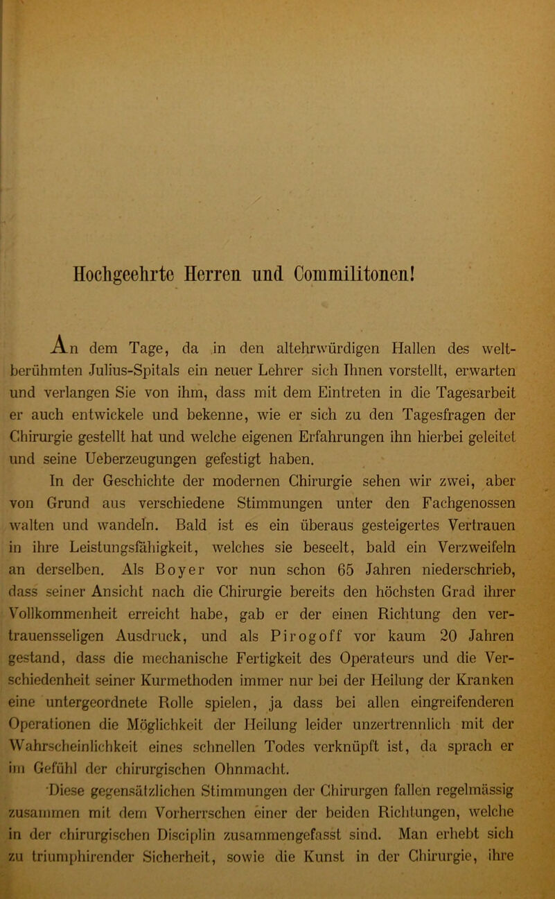 Hochgeehrte Herren und Commilitoncn! An dem Tage, da in den altehrvvürdigen Hallen des welt- berühmten Julius-Spitals ein neuer Lehrer sich Ihnen vorstellt, erwarten und verlangen Sie von ihm, dass mit dem Eintreten in die Tagesarbeit er auch entwickele und bekenne, wie er sich zu den Tagesfragen der Chirurgie gestellt hat und welche eigenen Erfahrungen ihn hierbei geleitet und seine Ueberzeugungen gefestigt haben. In der Geschichte der modernen Chirurgie sehen wir zwei, aber von Grund aus verschiedene Stimmungen unter den Fachgenossen walten und wandeln. Bald ist es ein überaus gesteigertes Vertrauen in ihre Leistungsfähigkeit, welches sie beseelt, bald ein Verzweifeln an derselben. Als Boy er vor nun schon 65 Jahren niederschrieb, dass seiner Ansicht nach die Chirurgie bereits den höchsten Grad ihrer Vollkommenheit erreicht habe, gab er der einen Richtung den ver- trauensseligen Ausdruck, und als Pirogoff vor kaum 20 Jahren gestand, dass die mechanische Fertigkeit des Operateurs und die Ver- schiedenheit seiner Kurmethoden immer nur bei der Heilung der Kranken eine untergeordnete Rolle spielen, ja dass bei allen eingreifenderen Operationen die Möglichkeit der Heilung leider unzertrennlich mit der Wahrscheinlichkeit eines schnellen Todes verknüpft ist, da sprach er im Gefühl der chirurgischen Ohnmacht. Diese gegensätzlichen Stimmungen der Chirurgen fallen regelmässig zusammen mit dem Vorherrschen einer der beiden Richtungen, welche in der chirurgischen Disciplin zusammengefasst sind. Man erhebt sich zu triumphircnder Sicherheit, sowie die Kunst in der Chirurgie, ihre