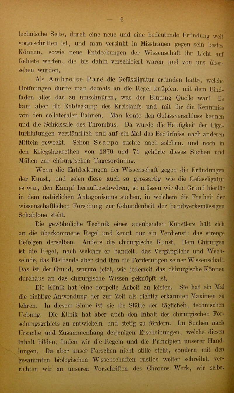 technische Seite, durch eine neue und eine bedeutende Erfindung weit vorgeschritten ist, und man versinkt in Misstrauen gegen sein bestes Können, sowie neue Entdeckungen der Wissenschaft ihr Licht auf Gebiete werfen, die bis dahin verschleiert waren und von uns über- sehen wurden. Als Ambroise Pare die Gefässligatur erfunden hatte, welche Hoffnungen durfte man damals an die Regel knüpfen, mit dem Bind- faden alles das zu umschnüren, was der Blutung Quelle war! Es kam aber die Entdeckung des Kreislaufs und mit ihr die Kenntniss von den collateralen Bahnen. Man lernte den Gefässverschluss kennen und die Schicksale des Thrombus. Da wurde die Häufigkeit der Liga- turblutungen verständlich und auf ein Mal das Bedürfnis nach anderen Mitteln geweckt. Schon Scarpa suchte nach solchen, und noch in den Kriegslazarethen von 1870 und 71 gehörte dieses Suchen und Mühen zur chirurgischen Tagesordnung. Wenn die Entdeckungen der Wissenschaft gegen die Erfindungen der Kunst, und seien diese auch so grossartig wie die Gefässligatur es war, den Kampf heraufbeschwören, so müssen wir den Grund hierfür in dem natürlichen Antagonismus suchen, in welchem die Freiheit der wissenschaftlichen Forschung zur Gebundenheit der handwerksmässigen Schablone steht. Die gewöhnliche Technik eines ausübenden Künstlers hält sich an die überkommene Regel und kennt nur ein Verdienst: das strenge Befolgen derselben. Anders die chirurgische Kunst. Dem Chirurgen ist die Regel, nach welcher er handelt, das Vergängliche und Wech- selnde, das Bleibende aber sind ihm die Forderungen seiner Wissenschaft. Das ist der Grund, warum jetzt, wie jederzeit das chirurgische Können durchaus an das chirurgische Wissen geknüpft ist. Die Klinik hat eine doppelte Arbeit zu leisten. Sie hat ein Mal die richtige Anwendung der zur Zeit als richtig erkannten Maximen zu lehren. Tn diesem Sinne ist sie die Stätte der täglichen, technischen Uebung. Die Klinik hat aber auch den Inhalt des chirurgischen For- schungsgebiets zu entwickeln und stetig zu fördern. Im Suchen nach Ursache und Zusammenhang derjenigen Erscheinungen, welche diesen Inhalt bilden, finden wir die Regeln und die Principien unserer Hand- lungen. Da aber unser Forschen nicht stille steht, sondern mit den gesummten biologischen Wissenschaften rastlos weiter schreitet, ver- richten wir an unseren Vorschriften des Chronos Werk, wir selbst