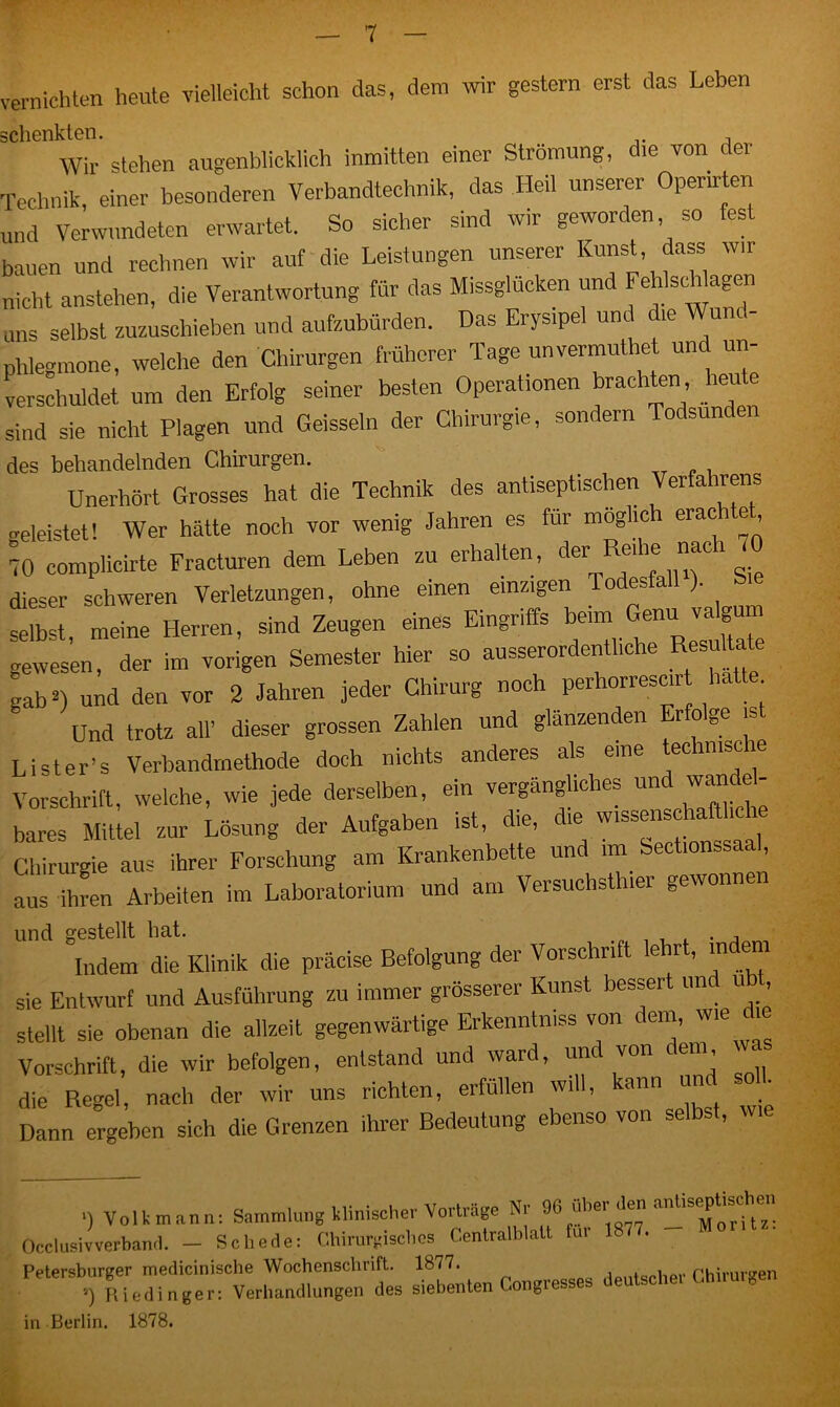 vernichten heute vielleicht schon das, dem wir gestern erst das Leben schenkten. Wir stehen augenblicklich inmitten einer Strömung, die von der Technik, einer besonderen Verbandtechnik, das Heil unserer Operirten und Verwundeten erwartet. So sicher sind wir geworden, so fest bauen und rechnen wir auf die Leistungen unserer Kunst, dass wir nicht anstehen, die Verantwortung für das Missglücken und FeWscWagen uns selbst zuzuschieben und aufzubürden. Das Erysipel und die Wund- phlegmone, welche den Chirurgen früherer Tage unvermutet und un- verschuldet um den Erfolg seiner besten Operationen brachten heu e sind sie nicht Plagen und Geissein der Chirurgie, sondern Todsunden des behandelnden Chirurgen. Unerhört Grosses hat die Technik des antiseptischen Verfahrens geleistet! Wer hätte noch vor wenig Jahren es für möglich erach e 70 complicirte Fracturen dem Leben zu erhalten, der Relhe nacl dieser schweren Verletzungen, ohne einen einzigen Todesfall ). selbst, meine Herren, sind Zeugen eines Eingriffs beimGen' ™ gewesen, der im vorigen Semester hier so ausserordentliche Resultate gab2) und den vor 2 Jahren jeder Chirurg noch perhorrescir hatte Und trotz all’ dieser grossen Zahlen und glänzenden Erfolge ist Lister’s Verbandmethode doch nichts anderes als eine techmscie Vorschrift, welche, wie jede derselben, ein vergängliches und w<mdd- bares Mittel zur Lösung der Aufgaben ist, die, ie wlss“ Chirurgie aus ihrer Forschung am Krankenbette und im Sectionssaal, aus ihren Arbeiten im Laboratorium und am Versuchsthier gewonnen und gestellt hat. . , Indem die Klinik die präcise Befolgung der Vorschrift lehrt, indem sie Entwurf und Ausführung zu immer grösserer Kunst besser un u , stellt sie obenan die allzeit gegenwärtige Erkenntmss von dem, wie Vorschrift, die wir befolgen, entstand und ward, un von em, die Regel, nach der wir uns richten, erfüllen will, kann und soll. Dann ergeben sich die Grenzen ihrer Bedeutung ebenso von selbst, wie ■) Volk mann: Sammlung klinischer Vorträge Nr % hel^^orftz: cclusivverband. — Schede: Chirurgisches Centralblatt fui l • etersburger medicinische Wochenschrift. 1877. , pu;rnrffen .) Ri cd Ingen Verhandlungen des siebenten Congresses deutsche, Chirurgen i Berlin. 1878.