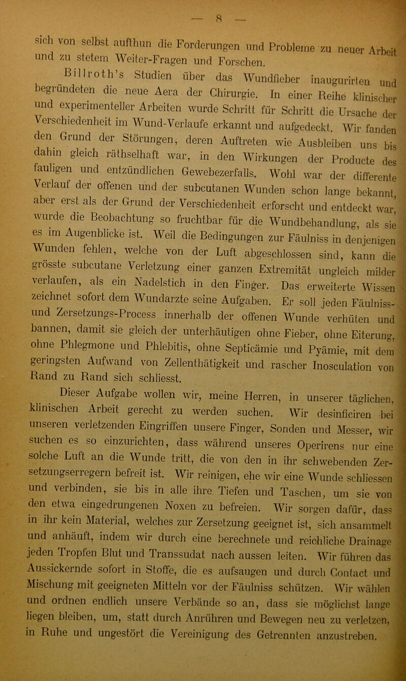 sich von selbst aufthun die Forderungen und Probleme zu neuer Arbeit und zu stetem Weiter-Fragen und Forschen. Billroth’s Studien über das Wundfieber inaugurirten und begründeten die neue Aera der Chirurgie. In einer Reihe klinischer und experimenteller Arbeiten wurde Schritt für Schritt die Ursache der Verschiedenheit im Wund-Verlaufe erkannt und aufgedeckt. Wir fanden den Grund der Störungen, deren Auftreten wie Ausbleiben uns bis dahin gleich rätselhaft war, in den Wirkungen der Producte des fauligen und entzündlichen Gewebezerfalls. Wohl war der differente Verlauf der offenen und der subcutanen Wunden schon lange bekannt aber erst als der Grund der Verschiedenheit erforscht und entdeckt war! wurde die Beobachtung so fruchtbar für die Wundbehandlung, als sie es im Augenblicke ist. Weil die Bedingungen zur Fäulniss in denjenigen Wunden fehlen, welche von der Luft abgeschlossen sind, kann die grösste subcutane Verletzung einer ganzen Extremität ungleich milder verlaufen, als ein Nadelstich in den Finger. Das erweiterte Wissen zeichnet sofort dem Wundarzte seine Aufgaben. Er soll jeden Fäulniss- und Zersetzungs-Process innerhalb der offenen Wunde verhüten und bannen, damit sie gleich der unterhäutigen ohne Fieber, ohne Eiterung, ohne Phlegmone und Phlebitis, ohne Septicämie und Pyämie, mit dem geringsten Aufwand von Zellenthätigkeit und rascher Inosculation von Rand zu Rand sich schliesst. Diesei Aufgabe wollen wir, meine Herren, in unserer täglichen, klinischen Arbeit gerecht zu werden suchen. Wir desinficiren bei unseren verletzenden Eingriffen unsere Finger, Sonden und Messer, wir suchen es so einzurichten, dass während unseres Operirens nur eine • solche Luft an die Wunde tritt, die von den in ihr schwebenden Zer- setzungserregern befreit ist. Wir reinigen, ehe wir eine Wunde schliessen . und verbinden, sie bis in alle ihre Tiefen und Taschen, um sie von den etwa eingedrungenen Noxen zu befreien. Wir sorgen dafür, dass m ihr kein Material, welches zur Zersetzung geeignet ist, sich ansammelt und anhäuft, indem wir durch eine berechnete und reichliche Drainage jeden Tropfen Blut und Transsudat nach aussen leiten. Wir führen das Aussickernde sofort in Stoffe, die es aufsaugen und durch Contact und Mischung mit geeigneten Mitteln vor der Fäulniss schützen. Wir wählen und ordnen endlich unsere Verbände so an, dass sie möglichst lange liegen bleiben, um, statt durch Anrühren und Bewegen neu zu verletzen, in Ruhe und ungestört die Vereinigung des Getrennten anzustreben.