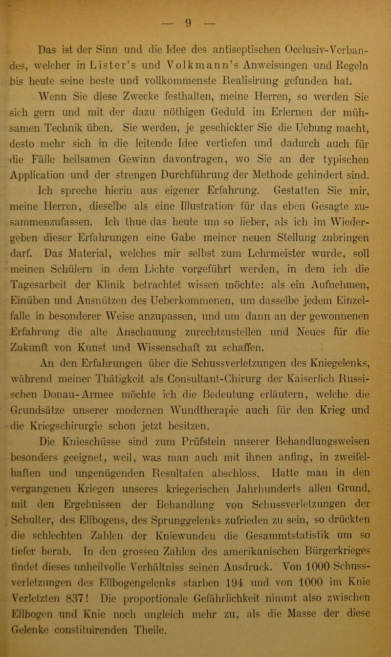 Das ist der Sinn und die Idee des antiseptischen Occlusiv-Verban- des, welcher in Lister’s und Volkmann’s Anweisungen und Regeln bis heute seine beste und vollkommenste Realisirung gefunden hat. Wenn Sie diese Zwecke festhalten, meine Herren, so werden Sie sich gern und mit der dazu nöthigen Geduld im Erlernen der müh- samen Technik üben. Sie werden, je geschickter Sie die Uebung macht, desto mehr sich in die leitende Idee vertiefen und dadurch auch für die Fälle heilsamen Gewinn davontragen, wo Sie an der typischen Application und der strengen Durchführung der Methode gehindert sind. Ich spreche hierin aus eigener Erfahrung. Gestatten Sie mir, meine Herren, dieselbe als eine Illustration für das eben Gesagte zu- sammenzufassen. Ich thue das heute um so lieber, als ich im Wieder- geben dieser Erfahrungen eine Gabe meiner neuen Stellung zubringen darf. Das Material, welches mir selbst zum Lehrmeister wurde, soll meinen Schülern in dem Lichte vorgeführt werden, in dem ich die Tagesarbeit der Klinik betrachtet wissen möchte: als ein Aufnehmen, Einüben und Ausnützen des Ueberkommenen, um dasselbe jedem Einzel- falle in besonderer Weise anzupassen, und um dann an der gewonnenen Erfahrung die alte Anschauung zurechtzustellen und Neues für die Zukunft von Kunst und Wissenschaft zu schaffen. An den Erfahrungen über die Schussverletzungen des Kniegelenks, während meiner Thätigkeit als Consultant-Chirurg der Kaiserlich Russi- schen Donau-Armee möchte ich die Bedeutung erläutern, welche die Grundsätze unserer modernen Wundtherapie auch für den Krieg und die Kriegschirurgie schon jetzt besitzen. Die Knieschüsse sind zum Prüfstein unserer Behandlungsweisen besonders geeignet, weil, was man auch mit ihnen anfmg, in zweifel- haften und ungenügenden Resultaten abschloss. Llatte man in den vergangenen Kriegen unseres kriegerischen Jahrhunderts allen Grund, mit den Ergebnissen der Behandlung von Schussverlctzungen der Schulter, des Ellbogens, des Sprunggelenks zufrieden zu sein, so drückten die schlechten Zahlen der Kniewunden die Gesammtstatistik um so tiefer herab. In den grossen Zählen des amerikanischen Bürgerkrieges findet dieses unheilvolle Verhältniss seinen Ausdruck. Von 1000 Schuss- verletzungen des Ellbogengelcnks starben 194 und von 1000 im Knie Verletzten 837! Die proportionale Gefährlichkeit nimmt also zwischen Ellbogen und Knie noch ungleich mehr zu, als die Masse der diese Gelenke constituirenden Theilc.