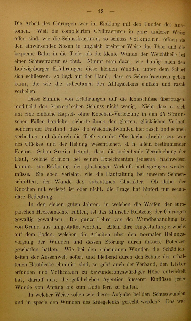 Die Arbeit des Chirurgen war im Einklang mit den Funden des Ana- tomen. Weil die complicirten Civilfracturen in ganz anderer Weise offen sind, wie die Schussfracturen, so schloss Volkmann, öffnen sie den einwirkenden Noxen in ungleich breiterer Weise das Thor und die bequeme Bahn in die Tiefe, als die kleine Wunde der Weichtheile bei einer Schussfractur es thut. Nimmt man dazu, wie häufig nach den Ludwigsburger Erfahrungen diese kleinen Wunden unter dem Schorf sich schlossen, so liegt auf der Hand, dass es Schussfracturen geben kann, die wie die subcutanen des Alltagslebens einfach und rasch verheilen. Diese Summe von Erfahrungen auf die Knieschüsse übertragen, modificirt den Simon’sehen Schluss nicht wenig. Nicht dass es sich um eine einfache Kapsel- ohne Knochen-Verletzung in den 25 Simon- schen Fällen handelte, sicherte ihnen den glatten, glücklichen Verlauf, sondern der Umstand, dass die Weichtheilwunden hier rasch und schnell verheilten und dadurch die Tiefe von der Oberfläche abschlossen, war des Glückes und der Heilung wesentlicher, d. h. allein bestimmender Factor. Schon So ein betont, dass die bedeutende Verschiebung der Haut, welche Simon bei seinen Experimenten jedesmal nachweisen konnte, zur Erklärung des glücklichen Verlaufs herbeigezogen werden müsse. Sie eben verleiht, wie die Hautfaltung bei unseren Sehnen- schnitten, der Wunde den subcutanen Charakter. Ob dabei der Knochen mit verletzt ist oder nicht, die Frage hat hinfort nur secun- däre Bedeutung. In den sieben guten Jahren, in welchen die Waffen der euro- päischen Heeresmächte ruhten, ist das klinische Biistzcug der Chirurgen gewaltig gewachsen. Die ganze Lehre von der Wundbehandlung ist von Grund aus umgestaltet worden. Allein ihre Umgestaltung erwuchs auf dem Boden, welchen die Arbeiten über den normalen Heilungs- vorgang der Wunden und dessen Störung durch äussere Potenzen geschaffen hatten. Wie bei den subcutanen Wunden die Schädlich- keiten der Aussen weit sofort und bleibend durch den Schutz der erhal- tenen Llautdecke eliminirt sind, so geht auch der Verband, den Lister erfunden und Volkmann zu bewunderungswürdiger Höhe entwickelt hat, darauf aus, die gefährlichen Agentien äusserer Einflüsse jeder Wunde von Anfang bis zum Ende fern zu halten. In welcher Weise sollen wir dieser Aufgabe bei den Schusswunden und in specie den Wunden des Kniegelenks gerecht werden ? Das war