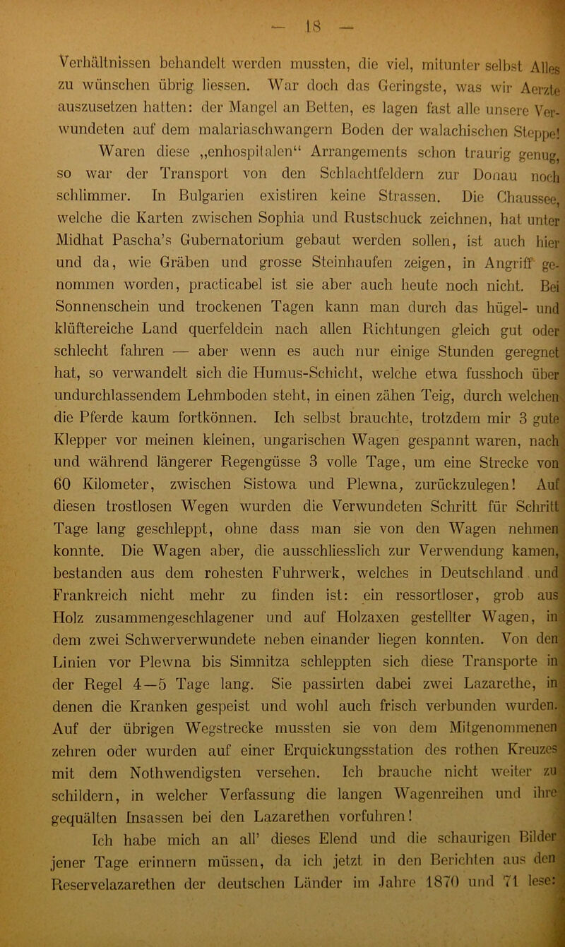 Verhältnissen behandelt werden mussten, die viel, mitunter selbst Alles zu wünschen übrig Hessen. War doch das Geringste, was wir Aerzte auszusetzen hatten: der Mangel an Betten, es lagen fast alle unsere Ver- wundeten auf dem malariaschwängern Boden der walachischen Steppe! Waren diese „enhospitalen“ Arrangements schon traurig genug, so war der Transport von den Schlachtfeldern zur Donau noch schlimmer. In Bulgarien existiren keine Strassen. Die Chaussee welche die Karten zwischen Sophia und Rustschuck zeichnen, hat unter Midhat Pascha’s Gubernatorium gebaut werden sollen, ist auch hier und da, wie Gräben und grosse Steinhaufen zeigen, in Angriff ge- nommen worden, practicabel ist sie aber auch heute noch nicht. Bei Sonnenschein und trockenen Tagen kann man durch das hügel- und klüftereiche Land querfeldein nach allen Richtungen gleich gut oder schlecht fahren — aber wenn es auch nur einige Stunden geregnet hat, so verwandelt sich die Humus-Schicht, welche etwa fusshoch über undurchlassendem Lehmboden steht, in einen zähen Teig, durch welchen die Pferde kaum fortkönnen. Ich selbst brauchte, trotzdem mir 3 gute Klepper vor meinen kleinen, ungarischen Wagen gespannt waren, nach und während längerer Regengüsse 3 volle Tage, um eine Strecke von 60 Kilometer, zwischen Sistowa und Plewna, zurückzulegen! Auf diesen trostlosen Wegen wurden die Verwundeten Schritt für Schritt Tage lang geschleppt, ohne dass man sie von den Wagen nehmen konnte. Die Wagen aber, die ausschliesslich zur Verwendung kamen, bestanden aus dem rohesten Fuhrwerk, welches in Deutschland und Frankreich nicht mehr zu finden ist: ein ressortloser, grob aus Holz zusammengeschlagener und auf Llolzaxen gestellter Wagen, in dem zwei Schwerverwundete neben einander liegen konnten. Von den Linien vor Plewna bis Simnitza schleppten sich diese Transporte in der Regel 4—5 Tage lang. Sie passirten dabei zwei Lazarethe, in denen die Kranken gespeist und wohl auch frisch verbunden wurden. Auf der übrigen Wegstrecke mussten sie von dem Mitgenommenen zehren oder wurden auf einer Erquickungsstation des rothen Kreuzes mit dem Nothwendigsten versehen. Ich brauche nicht weiter zu schildern, in welcher Verfassung die langen Wagenreihen und ihre gequälten Insassen bei den Lazarethen vorfuhren! Ich habe mich an all’ dieses Elend und die schaurigen Bilder jener Tage erinnern müssen, da ich jetzt in den Berichten aus den | Reservelazarethen der deutschen Länder im Jahre 1870 und '*1 lese