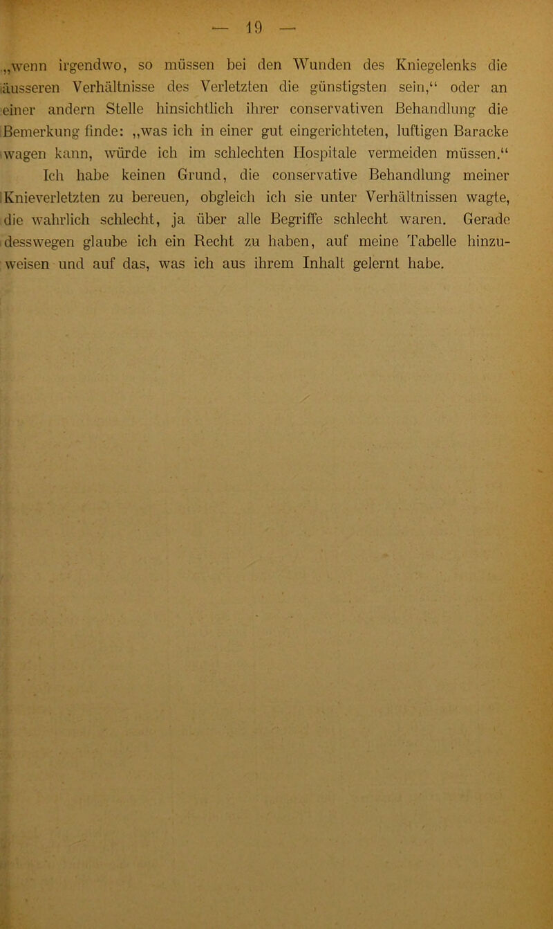 „wenn irgendwo, so müssen bei den Wunden des Kniegelenks die äusseren Verhältnisse des Verletzten die günstigsten sein,“ oder an einer andern Stelle hinsichtlich ihrer conservativen Behandlung die Bemerkung finde: „was ich in einer gut eingerichteten, luftigen Baracke wagen kann, würde ich im schlechten Hospitale vermeiden müssen.“ Ich habe keinen Grund, die conservative Behandlung meiner I Knieverletzten zu bereuen, obgleich ich sie unter Verhältnissen wagte, die wahrlich schlecht, ja über alle Begriffe schlecht waren. Gerade desswegen glaube ich ein Recht zu haben, auf meine Tabelle hinzu- weisen und auf das, was ich aus ihrem Inhalt gelernt habe.