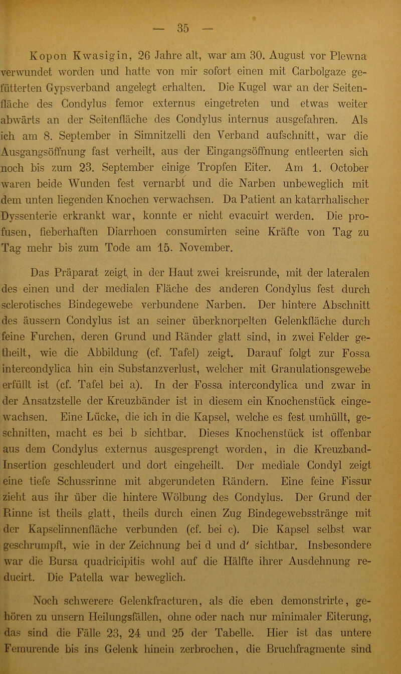 Kopon Kwasigin, 26 Jahre alt, war am 30. August vor Plewna verwundet worden und hatte von mir sofort einen mit Garbolgaze ge- fütterten Gypsverband angelegt erhalten. Die Kugel war an der Seiten- fläche des Gondylus femor externus eingetreten und etwas weiter abwärts an der Seitenfläche des Gondylus internus ausgefahren. Als ich am 8. September in Simnitzelli den Verband aufschnitt, war die Ausgangsöffnung fast verheilt, aus der Eingangsöffnung entleerten sich noch bis zum 23. September einige Tropfen Eiter. Am 1. October waren beide Wunden fest vernarbt und die Narben unbeweglich mit dem unten liegenden Knochen verwachsen. Da Patient an katarrhalischer Dyssenterie erkrankt war, konnte er nicht evacuirt werden. Die pro- fusen, fieberhaften Diarrhoen consumirten seine Kräfte von Tag zu Tag mehr bis zum Tode am 15. November. Das Präparat zeigt in der Haut zwei kreisrunde, mit der lateralen des einen und der medialen Fläche des anderen Conclylus fest durch sclerotisches Bindegewebe verbundene Narben. Der hintere Abschnitt des äussern Gondylus ist an seiner überknorpelten Gelenkfläche durch feine Furchen, deren Grund und Ränder glatt sind, in zwei Felder ge- theilt, wie die Abbildung (cf. Tafel) zeigt. Darauf folgt zur Fossa intercondylica hin ein Substanzverlust, welcher mit Granulationsgewebe erfüllt ist (cf. Tafel bei a). In der Fossa intercondylica und zwar in der Ansatzstelle der Kreuzbänder ist in diesem ein Knochenstück einge- wachsen. Eine Lücke, die ich in die Kapsel, welche es fest umhüllt, ge- schnitten, macht es bei b sichtbar. Dieses Knochenstück ist offenbar aus dem Gondylus externus ausgesprengt worden, in die Kreuzband- Insertion geschleudert und dort eingeheilt. Der mediale Condyl zeigt eine tiefe Schussrinne mit abgerundeten Rändern. Eine feine Fissur zieht aus ihr über die hintere Wölbung des Gondylus. Der Grund der Rinne ist theils glatt, theils durch einen Zug Binclegewebsstränge mit der Kapselinnenfläche verbunden (cf. bei c). Die Kapsel selbst war geschrumpft, wie in der Zeichnung bei d und d' sichtbar. Insbesondere war die Bursa quadricipitis wohl auf die Hälfte ihrer Ausdehnung re- ducirt. Die Patella war beweglich. Noch schwerere Gelenkfracturen, als die eben demonstrirte, ge- hören zu unsern Heilungsfällen, ohne oder nach nur minimaler Eiterung, das sind die Fälle 23, 24 und 25 der Tabelle. Hier ist das untere Femurende bis ins Gelenk hinein zerbrochen, die Bruchfragmente sind