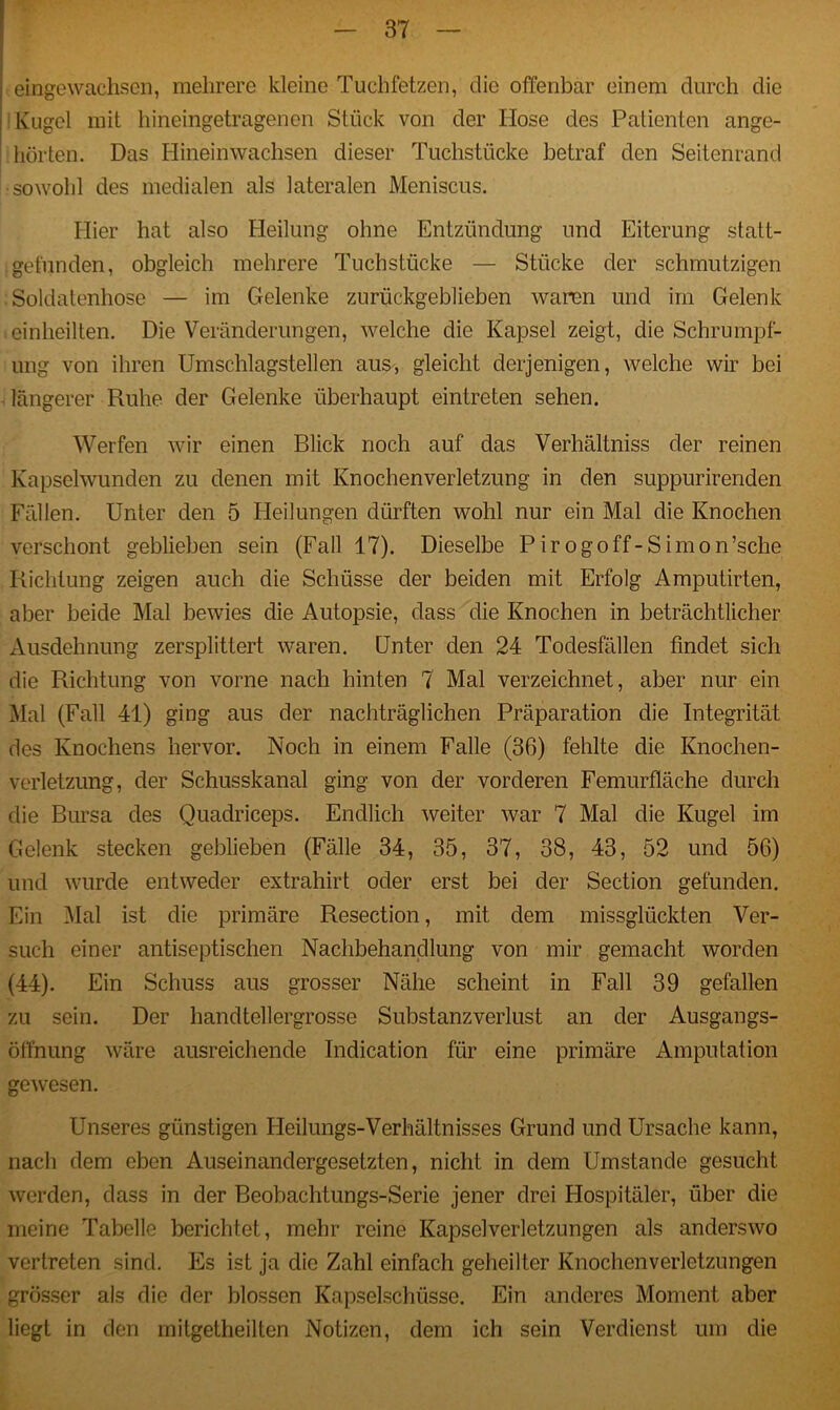 eingewachsen, mehrere kleine Tuchfetzen, die offenbar einem durch die Kugel mit hineingetragenen Stück von der Hose des Patienten ange- hörten. Das Hinein wachsen dieser Tuchstücke betraf den Seitenrand sowohl des medialen als lateralen Meniscus. Hier hat also Heilung ohne Entzündung und Eiterung statt- gefunden, obgleich mehrere Tuchstücke — Stücke der schmutzigen Soldatenhose — im Gelenke zurückgeblieben waren und im Gelenk einheilten. Die Veränderungen, welche die Kapsel zeigt, die Schrumpf- ung von ihren Umschlagstellen aus, gleicht derjenigen, welche wir bei längerer Ruhe der Gelenke überhaupt eintreten sehen. Werfen wir einen Blick noch auf das Verhältniss der reinen Kapsclwunden zu denen mit Knochenverletzung in den suppurirenden Fällen. Unter den 5 Heilungen dürften wohl nur ein Mal die Knochen verschont geblieben sein (Fall 17). Dieselbe Pirogoff-Simon’sche Richtung zeigen auch die Schüsse der beiden mit Erfolg Amputirten, aber beide Mal bewies die Autopsie, dass die Knochen in beträchtlicher Ausdehnung zersplittert waren. Unter den 24 Todesfällen findet sich die Richtung von vorne nach hinten 7 Mal verzeichnet, aber nur ein Mal (Fall 41) ging aus der nachträglichen Präparation die Integrität des Knochens hervor. Noch in einem Falle (36) fehlte die Knochen- verletzung, der Schusskanal ging von der vorderen Femurfläche durch die Bursa des Quadriceps. Endlich weiter war 7 Mal die Kugel im Gelenk stecken geblieben (Fälle 34, 35, 37, 38, 43, 52 und 56) und wurde entweder extrahirt oder erst bei der Section gefunden. Ein Mal ist die primäre Resection, mit dem missglückten Ver- such einer antiseptischen Nachbehandlung von mir gemacht worden (44). Ein Schuss aus grosser Nähe scheint in Fall 39 gefallen zu sein. Der handtellergrosse Substanzverlust an der Ausgangs- öffnung wäre ausreichende Indication für eine primäre Amputation gewesen. Unseres günstigen Pleilungs-Verhältnisses Grund und Ursache kann, nach dem eben Auseinandergesetzten, nicht in dem Umstande gesucht werden, dass in der Beobachtungs-Serie jener drei Hospitäler, über die meine Tabelle berichtet, mehr reine Kapselverletzungen als anderswo vertreten sind. Es ist ja die Zahl einfach geheilter Knochenverletzungen grösser als die der blossen Kapselschüsse. Ein anderes Moment aber liegt in den mitgetheilten Notizen, dem ich sein Verdienst um die