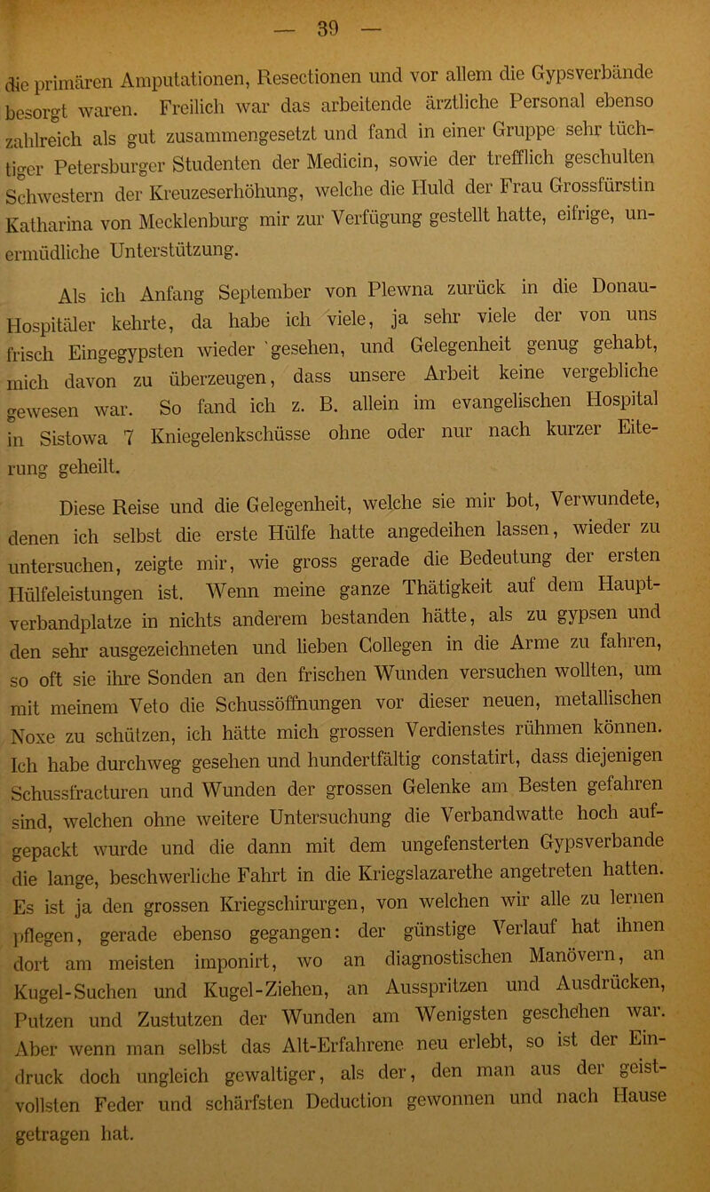 die primären Amputationen, Resectionen und vor allem die Gypsverbandc besorgt waren. Freilich war das arbeitende ärztliche Personal ebenso zahlreich als gut zusammengesetzt und fand in einer Gruppe sehr tüch- tiger Petersburger Studenten der Medicin, sowie der trefflich geschulten Schwestern der Kreuzeserhöhung, welche die Huld der F rau Grossfürstin Katharina von Mecklenburg mir zur Verfügung gestellt hatte, eifrige, un- ermüdliche Unterstützung. Als ich Anfang September von Plewna zurück in die Donau- Hospitäler kehrte, da habe ich viele, ja sehr viele der von uns frisch Eingegypsten wieder 'gesehen, und Gelegenheit genug gehabt, mich davon zu überzeugen, dass unsere Arbeit keine vergebliche gewesen war. So fand ich z. B. allein im evangelischen Hospital in Sistowa 7 Kniegelenkschüsse ohne oder nur nach kurzer Eite- rung geheilt. Diese Reise und die Gelegenheit, welche sie mir bot, Verwundete, denen ich selbst die erste Hülfe hatte angedeihen lassen, wieder zu untersuchen, zeigte mir, wie gross gerade die Bedeutung der ersten Hülfeleistungen ist. Wenn meine ganze Thätigkeit auf dem Haupt- verbandplätze in nichts anderem bestanden hätte, als zu gypsen und den sehr ausgezeichneten und lieben Gollegen in die Arme zu fahien, so oft sie ihre Sonden an den frischen Wunden versuchen wollten, um mit meinem Veto die Schussöffnungen vor dieser neuen, metallischen Noxe zu schützen, ich hätte mich grossen Verdienstes rühmen können. Ich habe durchweg gesehen und hundertfältig constatirt, dass diejenigen Schussfracturen und Wunden der grossen Gelenke am Besten gefahren sind, welchen ohne weitere Untersuchung die Verbandwatte hoch auf- gepackt wurde und die dann mit dem ungefensterten Gypsverbande die lange, beschwerliche Fahrt in die Kriegslazarethe angetreten hatten. Es ist ja den grossen Kriegschirurgen, von welchen wir alle zu lernen pflegen, gerade ebenso gegangen: der günstige Verlauf hat ihnen dort am meisten imponirt, wo an diagnostischen Manövern, an Kugel-Suchen und Kugel-Ziehen, an Ausspritzen und Ausdrücken, Putzen und Zustutzen der Wunden am Wenigsten geschehen war. Aber wenn man selbst das Alt-Erfahrene neu erlebt, so ist der Ein- druck doch ungleich gewaltiger, als der, den man aus der geist- vollsten Feder und schärfsten Deduction gewonnen und nach Hause getragen hat.
