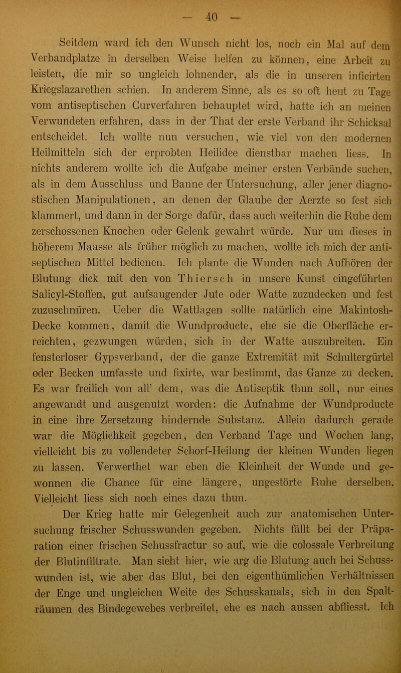 Seitdem ward ich den Wunsch nicht los, noch ein Mal auf dem Verbandplätze in derselben Weise helfen zu können, eine Arbeit zu leisten, die mir so ungleich lohnender, als die in unseren inficirten Kriegslazarethen schien. In anderem Sinne, als es so oft heut zu Tage vom antiseptischen Gurverfahren behauptet wird, hatte ich an meinen Verwundeten erfahren, dass in der Tliat der erste Verband ihr Schicksal entscheidet. Ich wollte nun versuchen, wie viel von den modernen Heilmitteln sich der erprobten Heilidee dienstbar machen liess. In nichts anderem wollte ich die Aufgabe meiner ersten Verbände suchen, als in dem Ausschluss und Banne der Untersuchung, aller jener diagno- stischen Manipulationen, an denen der Glaube der Aerzte so fest sich klammert, und dann in der Sorge dafür, dass auch weiterhin die Ruhe dem zerschossenen Knochen oder Gelenk gewahrt würde. Nur um dieses in höherem Maasse als früher möglich zu machen, wollte ich mich der anti- septischen Mittel bedienen. Ich plante die Wunden nach Aufhören der Blutung dick mit den von Thier sch in unsere Kunst eingeführten Salicyl-Stoffen, gut aufsaugender Jute oder Watte zuzudecken und fest zuzuschnüren. Ueber die Wattlagen sollte natürlich eine Makintosh- Decke kommen, damit die Wundproducte, ehe sie die Oberfläche er- reichten, gezwungen würden, sich in der Watte auszubreiten. Ein fensterloser Gypsverband, der die ganze Extremität mit Schultergürtel oder Becken umfasste und fixirte, war bestimmt, das Ganze zu decken. Es war freilich von all’ dem, was die Antiseptik thun soll, nur eines angewandt und ausgenutzt worden: die Aufnahme der Wundproducte in eine ihre Zersetzung hindernde Substanz. Allein dadurch gerade war die Möglichkeit gegeben, den Verband Tage und Wochen lang, vielleicht bis zu vollendeter Schorf-Heilung der kleinen Wunden liegen zu lassen. Verwerthet war eben die Kleinheit der Wunde und ge- wonnen die Chance für eine längere, ungestörte Ruhe derselben. Vielleicht liess sich noch eines dazu thun. Der Krieg hatte mir Gelegenheit auch zur anatomischen Unter- suchung frischer Schusswunden gegeben. Nichts fällt bei der Präpa- ration einer frischen Schussfractur so auf, wie die colossale Verbreitung der Blutinfiltrate. Man sieht hier, wie arg die Blutung auch bei Schuss- wunden ist, wie aber das Blut, bei den eigentümlichen Verhältnissen der Enge und ungleichen Weite des Schusskanals, sich in den Spalt- räumen des Bindegewebes verbreitet, ehe es nach aussen abfliesst. Ich