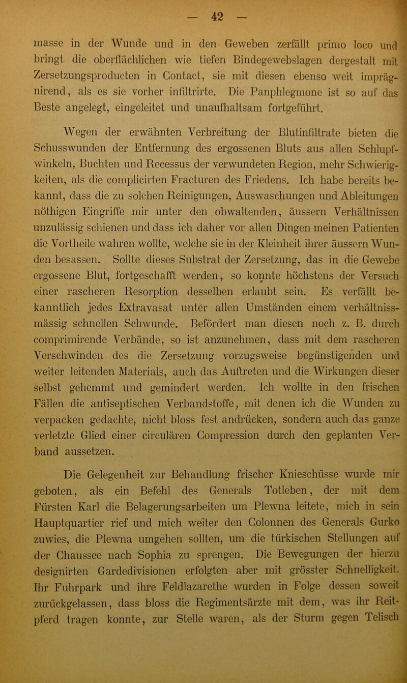 masse in der Wunde und in den Geweben zerfällt primo loco und bringt die oberflächlichen wie tiefen Bindegewebslagen dergestalt mit Zersetzungsproducten in Gontact, sie mit diesen ebenso weit impräg- nirend, als es sie vorher infiltrirte. Die Panphlegmone ist so auf das Beste angelegt, eingeleitet und unaufhaltsam fortgeführt. Wegen der erwähnten Verbreitung der Blutinfiltrate bieten die Schusswunden der Entfernung des ergossenen Bluts aus allen Schlupf- winkeln, Buchten und Recessus der verwundeten Region, mehr Schwierig- keiten, als die complicirten Fracturen des Friedens. Ich habe bereits be- kannt, dass die zu solchen Reinigungen, Auswaschungen und Ableitungen nöthigen Eingriffe mir unter den obwaltenden, äussern Verhältnissen unzulässig schienen und dass ich daher vor allen Dingen meinen Patienten die Vortheile wahren wollte, welche sie in der Kleinheit ihrer äussern Wun- den besassen. Sollte dieses Substrat der Zersetzung, das in die Gewebe ergossene Blut, fortgeschafft werden, so konnte höchstens der Versuch einer rascheren Resorption desselben erlaubt sein. Es verfällt be- kanntlich jedes Extravasat unter allen Umständen einem verhältniss- mässig schnellen Schwunde. Befördert man diesen noch z. B. durch comprimirende Verbände, so ist anzunehmen, dass mit dem rascheren Verschwinden des die Zersetzung vorzugsweise begünstigenden und weiter leitenden Materials, auch das Auftreten und die Wirkungen dieser selbst gehemmt und gemindert werden. Ich wollte in den frischen Fällen die antiseptischen Verbandstoffe; mit denen ich die Wunden zu verpacken gedachte, nicht bloss fest andriicken, sondern auch das ganze verletzte Glied einer circulären Compression durch den geplanten Ver- band aussetzen. Die Gelegenheit zur Behandlung frischer Knieschüsse wurde mir geboten, als ein Befehl des Generals Totleben, der mit dem Fürsten Karl die Belagerungsarbeiten um Plewna leitete, mich in sein Hauptquartier rief und mich weiter den Colonnen des Generals Gurko zuwies, die Plewna umgehen sollten, um die türkischen Stellungen auf der Chaussee nach Sophia zu sprengen. Die Bewegungen der hierzu designirten Gardedivisionen erfolgten aber mit grösster Schnelligkeit. Ihr Fuhrpark und ihre Feldlazarethe wurden in Folge dessen soweit zurückgelassen, dass bloss die Regimentsärzte mit dem, was ihr Reit- pferd tragen konnte, zur Stelle waren, als der Sturm gegen Telisch