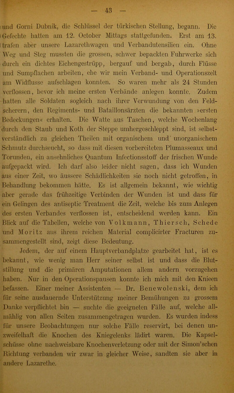 und Gorni Dübnik, die Schlüssel der türkischen Stellung, begann. Die Gefechte hatten am 12. October Mittags stattgefunden. Erst am 13. trafen aber unsere Lazarethwagen und Verbandutensilien ein. Ohne Weg und Steg mussten die grossen, schwer bepackten Fuhrwerke sich durch ein dichtes Eichengestrüpp; bergauf und bergab, durch Flüsse und Sumpflachen arbeiten, ehe wir mein Verband- und Operationszelt am Widflusse aufschlagen konnten. So waren mehr als 24 Stunden verllossen, bevor ich meine ersten Verbände anlegen konnte. Zudem hatten alle Soldaten sogleich nach ihrer Verwundung von den Feld- scherern, den Regiments- und Bataillonsärzten die bekannten »ersten Bedeckungen« erhalten. Die Watte aus Taschen, welche Wochenlang durch den Staub und Ivoth der Steppe umhergeschleppt sind, ist selbst- verständlich zu gleichen Theilen mit organischem und unorganischem Schmutz durchseucht, so dass mit diesen vorbereiteten Plumasseaux und Torunden, ein ansehnliches Quantum Infectionsstoff der frischen Wunde aufgepackt wird. Ich darf also leider nicht sagen, dass ich Wunden aus einer Zeit, wo äussere Schädlichkeiten sie noch nicht getroffen, in Behandlung bekommen hätte. Es ist allgemein bekannt, wie wichtig aber gerade das frühzeitige Verbinden der Wunden ist und dass für ein Gelingen des antiseptic Treatment die Zeit, welche bis zum Anlegen des ersten Verbandes verflossen ist, entscheidend werden kann. Ein Blick auf die Tabellen, welche von Volkmann, Thier sch, Schede und Moritz aus ihrem reichen Material complicirter Fracturen zu- sammengestellt sind, zeigt diese Bedeutung. Jedem, der auf einem Hauptverbandplätze gearbeitet hat, ist es bekannt, wie wenig man Herr seiner selbst ist und dass die Blut- stillung und die primären Amputationen allem andern vorzugehen haben. Nur in den Operationspausen konnte ich mich mit den Knieen befassen. Einer meiner Assistenten — Dr. Benewolenski, dem ich für seine ausdauernde Unterstützung meiner Bemühungen zu grossem Danke verpflichtet bin — suchte die geeigneten Fälle auf, welche all- rnählig von allen Seiten zusammengetragen wurden. Es wurden indess für unsere Beobachtungen nur solche Fälle reservirt, bei denen un- zweifelhaft die Knochen des Kniegelenks lädirt waren. Die Kapsel- schüsse ohne nachweisbare Knochenverletzung oder mit der Simon’schen Richtung verbanden wir zwar in gleicher Weise, sandten sie aber in andere Lazarethe.