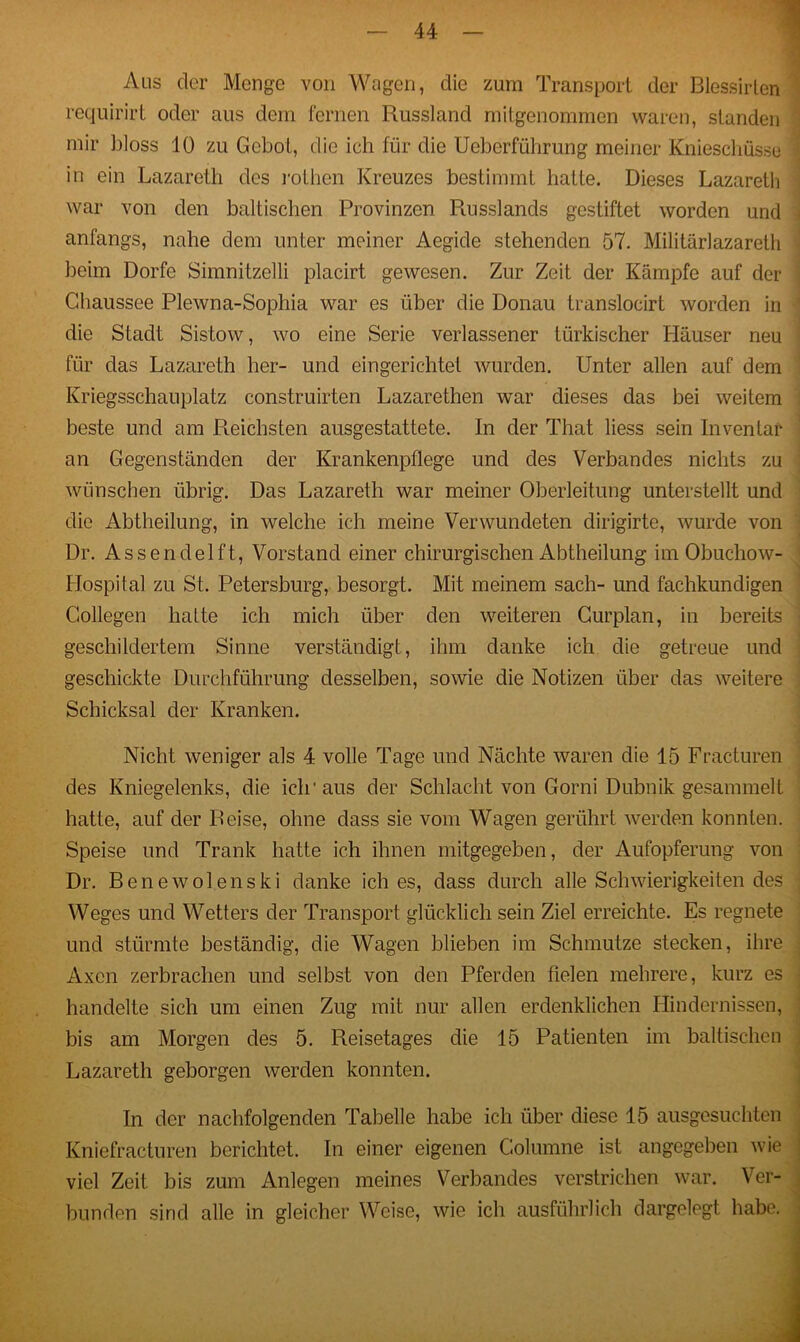 Aus der Monge von Wagen, die zum Transport der Blessirlen requirirt oder aus dem fernen Russland milgenommen waren, standen mir bloss 10 zu Gebot, die ich für die Ueberführung meiner Knieschüsse in ein Lazareth des rothen Kreuzes bestimmt hatte. Dieses Lazaretli war von den baltischen Provinzen Russlands gestiftet worden und anfangs, nahe dem unter meiner Aegide stehenden 57. Militärlazareth beim Dorfe Simnitzelli placirt gewesen. Zur Zeit der Kämpfe auf der j Chaussee Plewna-Sophia war es über die Donau translocirt worden in die Stadt Sistow, wo eine Serie verlassener türkischer Häuser neu für das Lazareth her- und eingerichtet wurden. Unter allen auf dem Kriegsschauplatz construirten Lazarethen war dieses das bei weitem beste und am Reichsten ausgestattete. In der That liess sein Inventar an Gegenständen der Krankenpflege und des Verbandes nichts zu wünschen übrig. Das Lazareth war meiner Oberleitung unterstellt und die Abtheilung, in welche ich meine Verwundeten dirigirte, wurde von Dr. Assendelft, Vorstand einer chirurgischen Abtheilung im Obuchow- Llospital zu St. Petersburg, besorgt. Mit meinem sach- und fachkundigen Gollegen hatte ich mich über den weiteren Curplan, in bereits geschildertem Sinne verständigt, ihm danke ich die getreue und geschickte Durchführung desselben, sowie die Notizen über das weitere Schicksal der Kranken. Nicht weniger als 4 volle Tage und Nächte waren die 15 Fracturen des Kniegelenks, die ich'aus der Schlacht von Gorni Dubnik gesammelt hatte, auf der Reise, ohne dass sie vom Wagen gerührt werden konnten. Speise und Trank hatte ich ihnen mitgegeben, der Aufopferung von Dr. Benewolenski danke ich es, dass durch alle Schwierigkeitendes Weges und Wetters der Transport glücklich sein Ziel erreichte. Es regnete und stürmte beständig, die Wagen blieben im Schmutze stecken, ihre Axcn zerbrachen und selbst von den Pferden fielen mehrere, kurz es handelte sich um einen Zug mit nur allen erdenklichen Hindernissen, bis am Morgen des 5. Reisetages die 15 Patienten im baltischen Lazareth geborgen werden konnten. In der nachfolgenden Tabelle habe ich über diese 15 ausgesuchten Kniefracturen berichtet. In einer eigenen Golumne ist angegeben wie viel Zeit bis zum Anlegen meines Verbandes verstrichen war. Ver- bunden sind alle in gleicher Weise, wie ich ausführlich dargelegt habe.