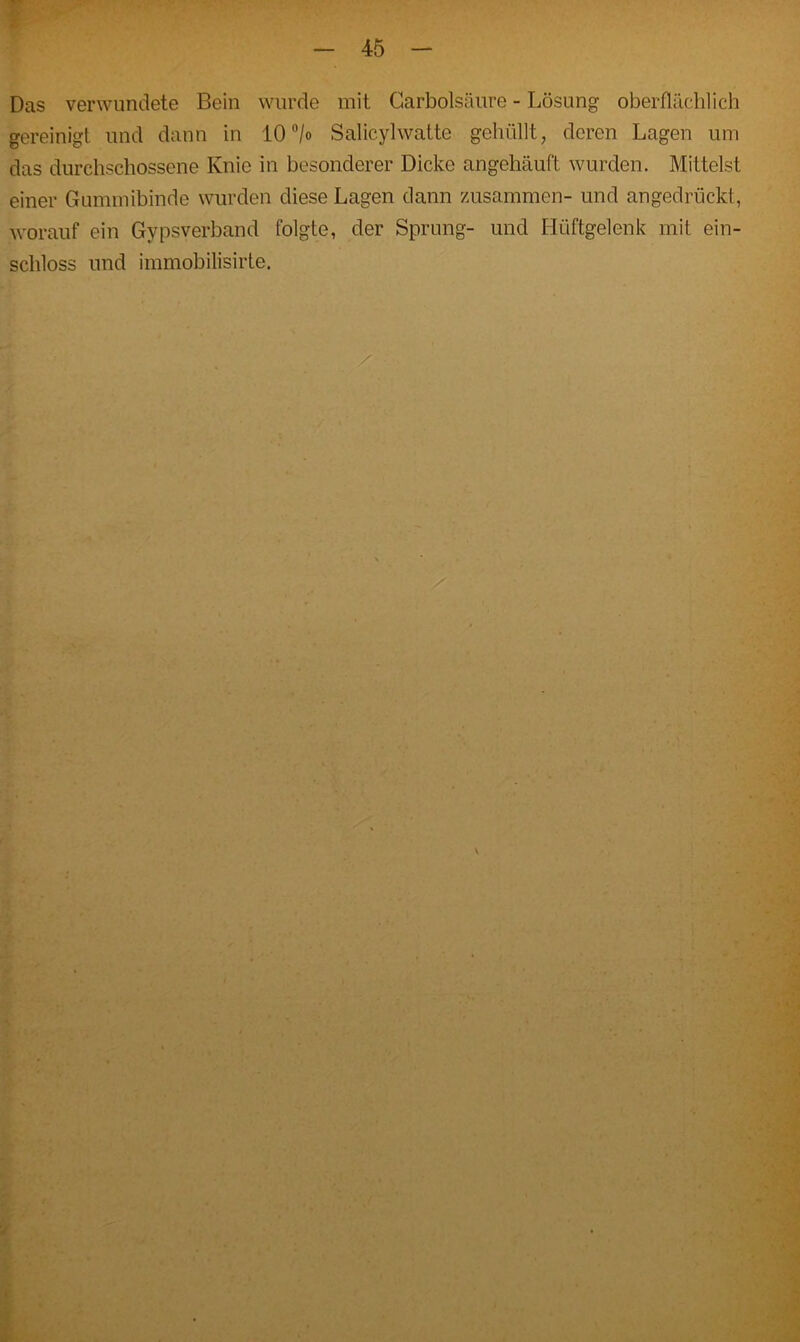 Das verwundete Bein wurde mit Carbolsäure - Lösung oberflächlich gereinigt und dann in 10 °/o Salicylwatte gehüllt, deren Lagen um das durchschossene Knie in besonderer Dicke angehäuft wurden. Mittelst einer Gummibinde wurden diese Lagen dann zusammen- und angedrückt, worauf ein Gypsverband folgte, der Sprung- und Hüftgelenk mit ein- schloss und immobilisirte. . ..