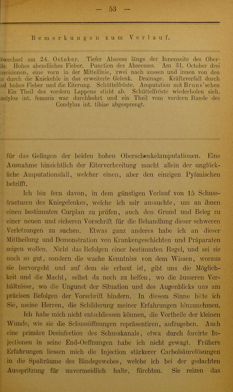 Bemerkungen zum Verlauf. (wechsel am 24. October. Tiefer Abscess längs der Innenseite des Ober- ls. Hohes abendliches Fieber. Punction des Abscesses. Am 31. October drei ncisionen, eine vorn in der Mittellinie, zwei nach aussen und innen von den u durch die Kniekehle in das erweiterte Gelenk. Drainage. Kräfteverfall durch ld hohes Fieber und die Eiterung. Schüttelfröste. Amputation mit Bruns’schen Ein Theil des vordem Lappens stirbt ab. Schüttelfröste wiederholen sich, ndylus int. femoris war durchbohrt und ein Theil vom vordem Bande des Gondylus int. tibiae abgesprengt. für das Gelingen der beiden hohen Oberschenkelamputationen. Eine Ausnahme hinsichtlich der Eiterverbreitung macht allein der unglück- liche Amputationsfall, welcher einen, aber den einzigen Pyämischen betrifft. Ich bin fern davon, in dem günstigen Verlauf von 15 Schuss- fracturen des Kniegelenkes, welche ich mir aussuchte, um an ihnen einen bestimmten Gurplan zu prüfen, auch den Grund und Beleg zu einer neuen und sicheren Vorschrift für die Behandlung dieser schweren Verletzungen zu suchen. Etwas ganz anderes habe ich an dieser Mittheilung und Demonstration von Krankengeschichten und Präparaten zeigen wollen. Nicht das Befolgen einer bestimmten Regel, und sei sie noch so gut, sondern die wache Kenntniss von dem Wissen, woraus sie hervorgeht und auf dem sie erbaut ist, gibt uns die Möglich- keit und die Macht, selbst da noch zu helfen, wo die äusseren Ver- hältnisse, wo die Ungunst der Situation und des Augenblicks uns am präcisen Befolgen der Vorschrift hindern. In diesem Sinne bitte ich Sie, meine Herren, die Schilderung meiner Erfahrungen hinzunehmen. Ich habe mich nicht entschlossen können, die Vortheile der kleinen Wunde, wie sie die Schussöffnungen repräsentiren, aufzugeben. Auch eine primäre Desinfection des Schusskanals, etwa durch forcirte In- jectionen in seine End-Oeffnungen habe ich nicht gewagt. Frühere Erfahrungen liessen mich die Injection stärkerer Garboisäurelösungen in die Spallräume des Bindegewebes, welche ich bei der gedachten Ausspritzung für unvermeidlich halte, fürchten. Sie reizen das