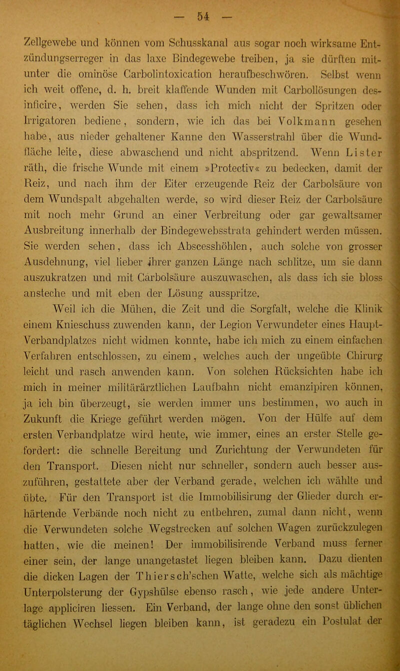 Zellgewebe und können vom Schusskanal aus sogar noch wirksame Ent- zündungserreger in das laxe Bindegewebe treiben, ja sie dürften mit- unter die ominöse Garbolintoxication heraufbeschwören. Selbst wenn ich weit offene, d. h. breit klaffende Wunden mit Garboilösungen des- inficire, werden Sie sehen, dass ich mich nicht der Spritzen oder Irrigatoren bediene, sondern, wie ich das bei Volkmann gesehen habe, aus nieder gehaltener Kanne den Wasserstrahl über die Wund- fläche leite, diese abwaschend und nicht abspritzend. Wenn Lister räth, die frische Wunde mit einem »Protectiv« zu bedecken, damit der Reiz, und nach ihm der Eiter erzeugende Reiz der Carbolsäure von dem Wundspalt abgehalten werde, so wird dieser Reiz der Garbolsäure mit noch mehr Grund an einer Verbreitung oder gar gewaltsamer Ausbreitung innerhalb der Bindegewebsstrata gehindert werden müssen. Sie werden sehen, dass ich Abscesshöhlen, auch solche von grosser Ausdehnung, viel lieber ihrer ganzen Länge nach schlitze, um sie dann auszukratzen und mit Garbolsäure auszuwaschen, als dass ich sie bloss ansteche und mit eben der Lösung ausspritze. Weil ich die Mühen, die Zeit und die Sorgfalt, welche die Klinik einem Knieschuss zu wenden kann, der Legion Verwundeter eines Haupt- Verbandplatzes nicht widmen konnte, habe ich mich zu einem einfachen Verfahren entschlossen, zu einem, welches auch der ungeübte Chirurg leicht und rasch anwenden kann. Von solchen Rücksichten habe ich mich in meiner militärärztlichen Laufbahn nicht emanzipiren können, ja ich bin überzeugt, sie werden immer uns bestimmen, wo auch in Zukunft die Kriege geführt werden mögen. Von der Hülfe auf dem ersten Verbandplätze wird heute, wie immer, eines an erster Stelle ge- fordert: die schnelle Bereitung und Zurichtung der Verwundeten für den Transport. Diesen nicht nur schneller, sondern auch besser aus- zuführen, gestattete aber der Verband gerade, welchen ich wählte und übte. Für den Transport ist die Immobilisirung der Glieder durch er- härtende Verbände noch nicht zu entbehren, zumal dann nicht, wenn die Verwundeten solche Wegstrecken auf solchen Wagen zurückzulegen hatten, wie die meinen! Der iramobilisirende Verband muss ferner einer sein, der lange unangetastet liegen bleiben kann. Dazu dienten die dicken Lagen der Thiersch’schen Watte, welche sich als mächtige Unterpolsterung der Gypshülse ebenso rasch, wie jede andere Unter- lage appliciren liessen. Ein Verband, der lange ohne den sonst üblichen täglichen Wechsel liegen bleiben kann, ist geradezu ein Postulat der