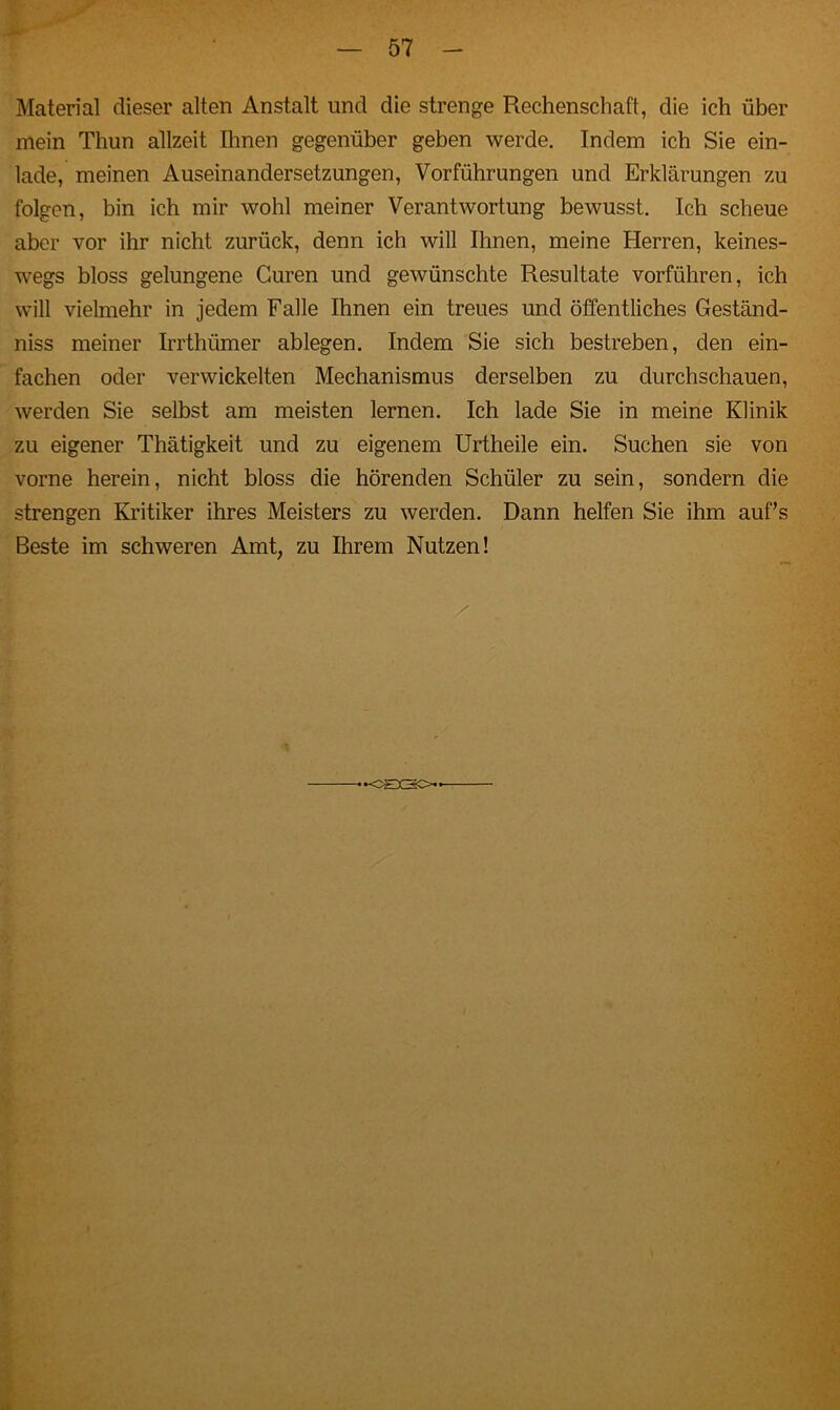 Material dieser alten Anstalt und die strenge Rechenschaft, die ich über mein Thun allzeit Ihnen gegenüber geben werde. Indem ich Sie ein- lade, meinen Auseinandersetzungen, Vorführungen und Erklärungen zu folgen, bin ich mir wohl meiner Verantwortung bewusst. Ich scheue aber vor ihr nicht zurück, denn ich will Ihnen, meine Herren, keines- wegs bloss gelungene Guren und gewünschte Resultate vorführen, ich will vielmehr in jedem Falle Ihnen ein treues und öffentliches Geständ- nis meiner Irrthümer ablegen. Indem Sie sich bestreben, den ein- fachen oder verwickelten Mechanismus derselben zu durchschauen, werden Sie selbst am meisten lernen. Ich lade Sie in meine Klinik zu eigener Thätigkeit und zu eigenem Urtheile ein. Suchen sie von vorne herein, nicht bloss die hörenden Schüler zu sein, sondern die strengen Kritiker ihres Meisters zu werden. Dann helfen Sie ihm auf’s Beste im schweren Amt, zu Ihrem Nutzen! -CHX20.