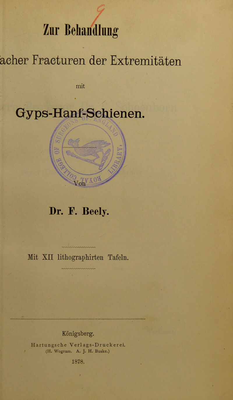 y / / Zur Behandlung aeher Fraeturen der Extremitäten mit Gyps-Hanf-Sehienen. Dr. F. Beely. Mit XII lithographirten Tafeln. Königsberg. Hartung.sehe Verlags-Druckerei. (H. Wogram. A. J. H. Buske.) 1878. / f