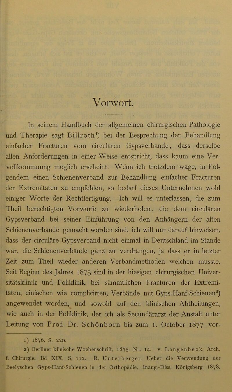 Vorwort. In seinem Handbuch der allgemeinen chirurgischen Pathologie und Therapie sagt Billroth1) bei der Besprechung der Behandlung einfacher Fracturen vom circularen Gypsverbande, dass derselbe allen Anforderungen in einer Weise entspricht, dass kaum eine Ver- vollkommnung möglich erscheint. Wenn ich trotzdem wage, in Fol- gendem einen Schienenverband zur Behandlung einfacher Fracturen der Extremitäten zu empfehlen, so bedarf dieses Unternehmen wohl einiger Worte der Rechtfertigung. Ich will es unterlassen, die zum Theil berechtigten Vorwürfe zu wiederholen, die dem circularen Gypsverband bei seiner Einführung von den Anhängern der alten Schienenverbände gemacht worden sind, ich will nur darauf hinweisen, dass der circuläre Gypsverband nicht einmal in Deutschland im Stande war, die Schienenverbände ganz zu verdrängen, ja dass er in letzter Zeit zum Theil wieder anderen Verbandmethoden weichen musste. Seit Beginn des Jahres 1875 sind in der hiesigen chirurgischen Univer- sitätsklinik und Poliklinik bei sämmtlichen Fracturen der Extremi- täten, einfachen wie complicirten, Verbände mit Gyps-Hanf-Schienen2) angewendet worden, und sowohl auf den klinischen Abtheilungen, wie auch in der Poliklinik, der ich als Secundärarzt der Anstalt unter Leitung von Prof. Dr. Schönborn bis zum l. October 1877 vor- 1) 1876. s. 220. 2) Berliner klinische Wochenschrift. 1875. Nr. 14. v. Langenbeck. Arch. f. Chirurgie. Bd XIX, S. 112. R. Unterberger. Ueber die Verwendung der Beelyschen Gyps-Hanf-Schienen in der Orthopädie. Inaug.-Diss, Königsberg 1878.