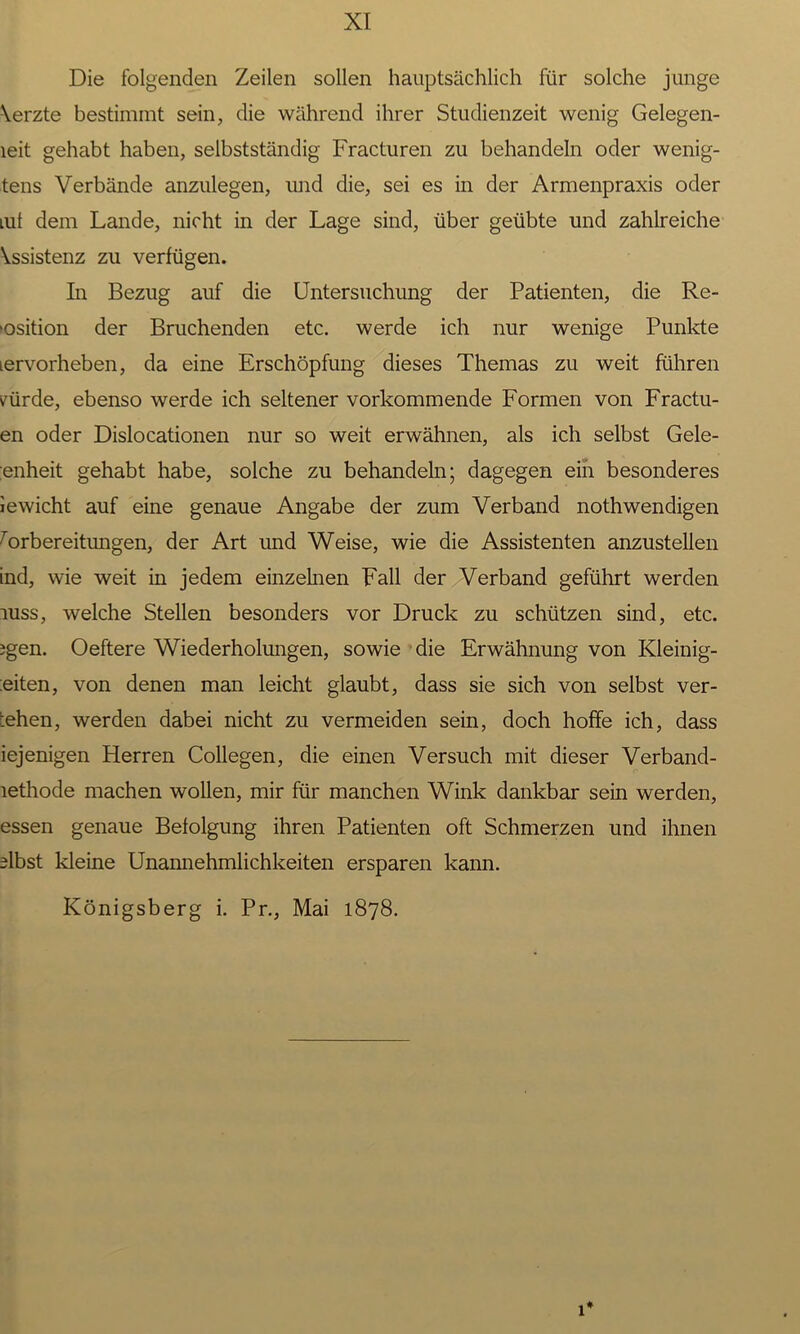 Die folgenden Zeilen sollen hauptsächlich für solche junge Yerzte bestimmt sein, die während ihrer Studienzeit wenig Gelegen- leit gehabt haben, selbstständig Fracturen zu behandeln oder wenig- tens Verbände anzulegen, und die, sei es in der Armenpraxis oder mt dem Lande, nicht in der Lage sind, über geübte und zahlreiche Yssistenz zu verfügen. In Bezug auf die Untersuchung der Patienten, die Re- •osition der Bruchenden etc. werde ich nur wenige Punkte lervorheben, da eine Erschöpfung dieses Themas zu weit führen cürde, ebenso werde ich seltener vorkommende Formen von Fractu- en oder Dislocationen nur so weit erwähnen, als ich selbst Gele- enheit gehabt habe, solche zu behandeln; dagegen ein besonderes iewicht auf eine genaue Angabe der zum Verband nothwendigen Vorbereitungen, der Art und Weise, wie die Assistenten anzustellen ind, wie weit in jedem einzelnen Fall der Verband geführt werden uiss, welche Stellen besonders vor Druck zu schützen sind, etc. jgen. Oeftere Wiederholungen, sowie die Erwähnung von Kleinig- :eiten, von denen man leicht glaubt, dass sie sich von selbst ver- gehen, werden dabei nicht zu vermeiden sein, doch hoffe ich, dass iejenigen Herren Collegen, die einen Versuch mit dieser Verband- lethode machen wollen, mir für manchen Wink dankbar sein werden, essen genaue Befolgung ihren Patienten oft Schmerzen und ihnen ffbst kleine Unannehmlichkeiten ersparen kann. Königsberg i. Pr., Mai 1878. i#