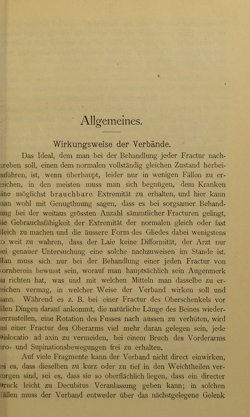 Allgemeines. Wirkungsweise der Verbände. Das Ideal, dem man bei der Behandlung jeder Fractur nach- ireben soll, einen dem normalen vollständig gleichen Zustand herbei- uführen, ist, wenn überhaupt, leider nur in wenigen Fällen zu er- ziehen, in den meisten muss man sich begnügen, dem Kranken ine möglichst brauchbare Extremität zu erhalten, und hier kann nan wohl mit Genugthuung sagen, dass es bei sorgsamer Behand- ang bei der weitaus grössten Anzahl sämmtlicher Fracturen gelingt, de Gebrauchsfähigkeit der Extremität der normalen gleich oder fast deich zu machen imd die äussere Form des Gliedes dabei wenigstens .0 weit zu wahren, dass der Laie keine Difformität, der Arzt nur iei genauer Untersuchung eine solche nachzuweisen im Stande ist. !lan muss sich nur bei der Behandlung einer jeden Fractur von vornherein bewusst sein, worauf man hauptsächlich sein Augenmerk u richten hat, was und mit welchen Mitteln man dasselbe zu er- ziehen vermag, in welcher Weise der Verband wirken soll und ;ann. Während es z. B. bei einer Fractur des Oberschenkels vor iilen Dingen darauf ankommt, die natürliche Länge des Beines wieder- •erzustellen, eine Rotation des Fusses nach aussen zu verhüten, wird ;ei einer Fractur des Oberarms viel mehr daran gelegen sein, jede »islocatio ad axin zu vermeiden, bei einem Bruch des Vorderarms iro- und Supinationsbewegungen frei zu erhalten. Auf viele Fragmente kann der Verband nicht direct einwirken, zi es, dass dieselben zu kurz oder zu tief in den Weichtheilen ver- ■orgen sind, sei es, dass sie so oberflächlich liegen, dass ein directer Druck leicht zu Decubitus Veranlassung geben kann; in solchen allen muss der Verband entweder über das nächstgelegene Gelenk