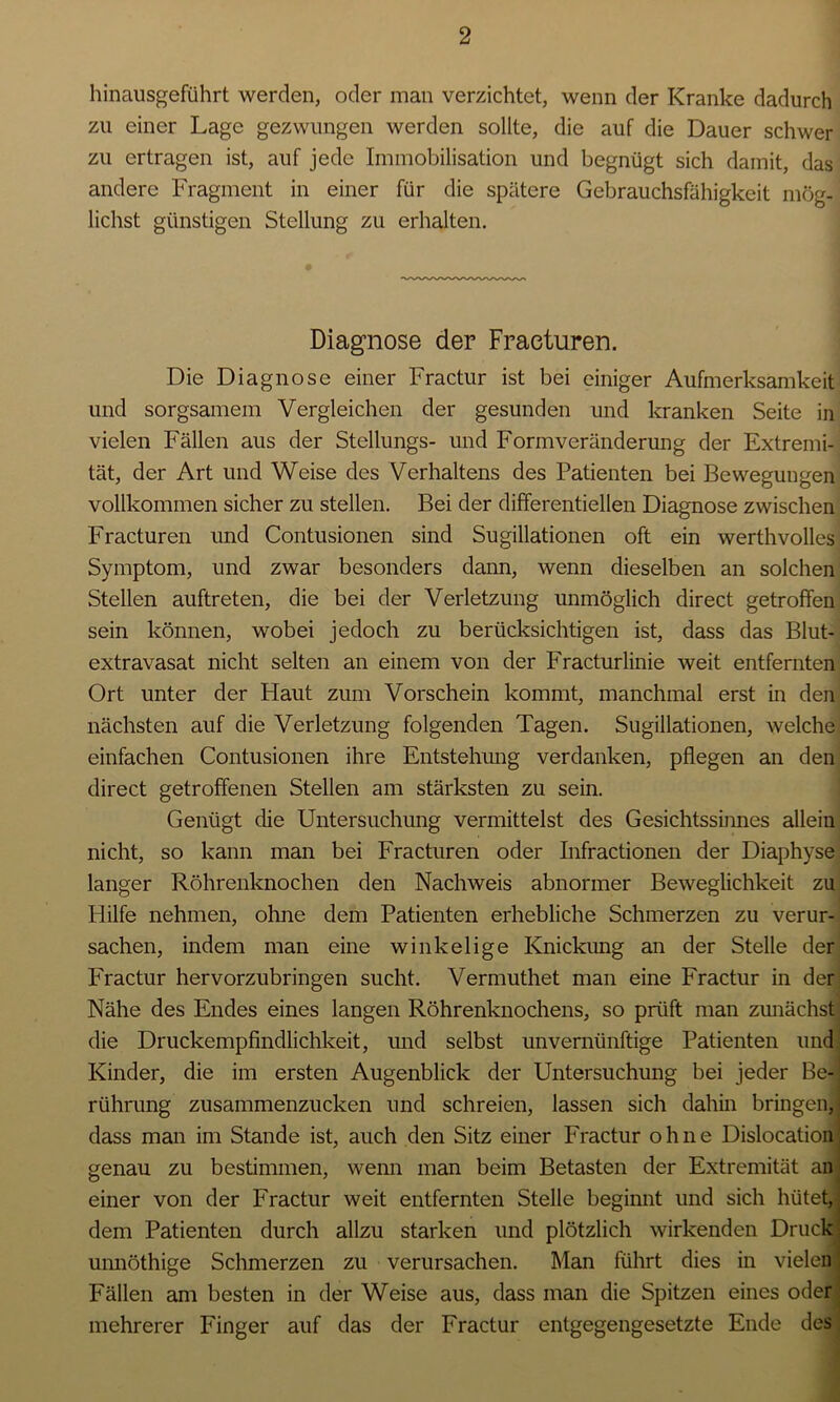 I hinausgeführt werden, oder man verzichtet, wenn der Kranke dadurch zu einer Lage gezwungen werden sollte, die auf die Dauer schwer zu ertragen ist, auf jede Immobilisation und begnügt sich damit, das andere Fragment in einer für die spätere Gebrauchsfähigkeit mög- lichst günstigen Stellung zu erhalten. Diagnose der Fraeturen. Die Diagnose einer Fractur ist bei einiger Aufmerksamkeit und sorgsamem Vergleichen der gesunden und kranken Seite in vielen Fällen aus der Stellungs- und Formveränderung der Extremi- tät, der Art und Weise des Verhaltens des Patienten bei Bewegungen vollkommen sicher zu stellen. Bei der differentiellen Diagnose zwischen Fraeturen und Contusionen sind Sugillationen oft ein werthvolles Symptom, und zwar besonders dann, wenn dieselben an solchen Stellen auftreten, die bei der Verletzung unmöglich direct getroffen sein können, wobei jedoch zu berücksichtigen ist, dass das Blut- extravasat nicht selten an einem von der Fracturlinie weit entfernten Ort unter der Haut zum Vorschein kommt, manchmal erst in den nächsten auf die Verletzung folgenden Tagen. Sugillationen, welche einfachen Contusionen ihre Entstehung verdanken, pflegen an den direct getroffenen Stellen am stärksten zu sein. Genügt die Untersuchung vermittelst des Gesichtssinnes allein nicht, so kann man bei Fraeturen oder Infractionen der Diaphyse langer Röhrenknochen den Nachweis abnormer Beweglichkeit zu Plilfe nehmen, ohne dem Patienten erhebliche Schmerzen zu verur- sachen, indem man eine winkelige Knickung an der Stelle der Fractur hervorzubringen sucht. Vermuthet man eine Fractur in der Nähe des Endes eines langen Röhrenknochens, so prüft man zunächst die Druckempfindlichkeit, und selbst unvernünftige Patienten und Kinder, die im ersten Augenblick der Untersuchung bei jeder Be- rührung zusammenzucken und schreien, lassen sich dahin bringen, dass man im Stande ist, auch den Sitz einer Fractur ohne Dislocation genau zu bestimmen, wenn man beim Betasten der Extremität an einer von der Fractur weit entfernten Stelle beginnt und sich hütet, dem Patienten durch allzu starken und plötzlich wirkenden Druck unnöthige Schmerzen zu verursachen. Man führt dies in vielen Fällen am besten in der Weise aus, dass man die Spitzen eines oder mehrerer Finger auf das der Fractur entgegengesetzte Ende des