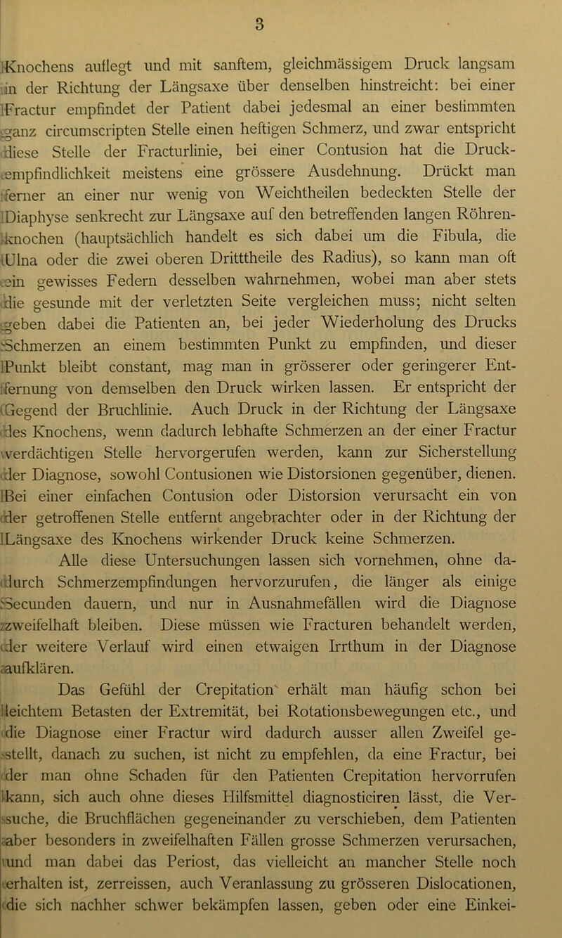 Knochens auflegt und mit sanftem, gleichmässigem Druck langsam in der Richtung der Längsaxe über denselben hinstreicht: bei einer Fractur empfindet der Patient dabei jedesmal an einer bestimmten .ganz circumscripten Stelle einen heftigen Schmerz, und zwar entspricht diese Stelle der Fracturlinie, bei einer Contusion hat die Druck- mmpfindlichkeit meistens eine grössere Ausdehnung. Drückt man ■ferner an einer nur wenig von Weichtheilen bedeckten Stelle der Diaphyse senkrecht zur Längsaxe auf den betreffenden langen Röhren- rknochen (hauptsächlich handelt es sich dabei um die Fibula, die Ulna oder die zwei oberen Dritttheile des Radius), so kann man oft eein gewisses Federn desselben wahrnehmen, wobei man aber stets die gesunde mit der verletzten Seite vergleichen muss; nicht selten .geben dabei die Patienten an, bei jeder Wiederholung des Drucks Schmerzen an einem bestimmten Punkt zu empfinden, und dieser 1 Punkt bleibt constant, mag man in grösserer oder geringerer Ent- fernung von demselben den Druck wirken lassen. Er entspricht der (Gegend der Bruchlinie. Auch Druck in der Richtung der Längsaxe des Knochens, wenn dadurch lebhafte Schmerzen an der einer Fractur .verdächtigen Stelle hervorgerufen werden, kann zur Sicherstellung der Diagnose, sowohl Contusionen wie Distorsionen gegenüber, dienen. !ßei einer einfachen Contusion oder Distorsion verursacht ein von (der getroffenen Stelle entfernt angebrachter oder in der Richtung der i Längsaxe des Knochens wirkender Druck keine Schmerzen. Alle diese Untersuchungen lassen sich vornehmen, ohne da- durch Schmerzempfindungen hervorzurufen, die länger als einige Aecunden dauern, und nur in Ausnahmefällen wird die Diagnose ^zweifelhaft bleiben. Diese müssen wie Fracturen behandelt werden, 'der weitere Verlauf wird einen etwaigen Irrthum in der Diagnose i'aufklären. Das Gefühl der Crepitation erhält man häufig schon bei ileichtem Betasten der Extremität, bei Rotationsbewegungen etc., und die Diagnose einer Fractur wird dadurch ausser allen Zweifel ge- stellt, danach zu suchen, ist nicht zu empfehlen, da eine Fractur, bei der man ohne Schaden für den Patienten Crepitation hervorrufen kann, sich auch ohne dieses Hilfsmittel diagnosticiren lässt, die Ver- suche, die Bruchflächen gegeneinander zu verschieben, dem Patienten aber besonders in zweifelhaften Fällen grosse Schmerzen verursachen, tund man dabei das Periost, das vielleicht an mancher Stelle noch ■ erhalten ist, zerreissen, auch Veranlassung zu grösseren Dislocationen, die sich nachher schwer bekämpfen lassen, geben oder eine Einkei-