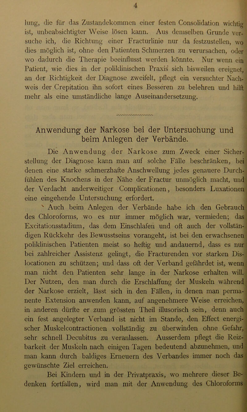 hing, die für das Zustandekommen einer festen Consolidation wichtig ist, unbeabsichtigter Weise lösen kann. Aus demselben Grunde ver- suche ich, die Richtung einer Fracturlinie nur da festzustellen, wo dies möglich ist, ohne den Patienten Schmerzen zu verursachen, oder wo dadurch die Therapie beeinflusst werden könnte. Nur wenn ein Patient, wie dies in der poliklinischen Praxis sich bisweilen ereignet, an der Richtigkeit der Diagnose zweifelt, pflegt ein versuchter Nach- weis der Crepitation ihn sofort eines Besseren zu belehren und hilft mehr als eine umständliche lange Auseinandersetzung. Anwendung der Narkose bei der Untersuchung und beim Anlegen der Verbände. Die Anwendung der Narkose zum Zweck einer Sicher- stellung der Diagnose kann man auf solche Fälle beschränken, bei denen eine starke schmerzhafte Anschwellung jedes genauere Durch- fühlen des Knochens in der Nähe der Fractur unmöglich macht, und der Verdacht anderweitiger Complicationen, besonders Luxationen eine eingehende Untersuchung erfordert. s Auch beim Anlegen der Verbände habe ich den Gebrauch des Chloroforms, wo es nur immer möglich war, vermieden; das Excitationsstadium, das dem Einschlafen und oft auch der vollstän- digen Rückkehr des Bewusstseins vorangeht, ist bei den erwachsenen poliklinischen Patienten meist so heftig und andauernd, dass es nur bei zahlreicher Assistenz gelingt, die Fracturenden vor starken Dis- locationen zu schützen; und dass oft der Verband gefährdet ist, wenn man nicht den Patienten sehr lange in der Narkose erhalten will. Der Nutzen, den man durch die Erschlaffung der Muskeln während der Narkose erzielt, lässt sich in den Fällen, in denen man perma- nente Extension anwenden kann, auf angenehmere Weise erreichen, in anderen dürfte er zum grössten Theil illusorisch sein, denn auch ein fest angelegter Verband ist nicht im Stande, den Effect energi- j scher Muskelcontractionen vollständig zu überwinden ohne Gefahr, sehr schnell Decubitus zu veranlassen. Ausserdem pflegt die Reiz- barkeit der Muskeln nach einigen Tagen bedeutend abzunehmen, und man kann durch baldiges Erneuern des Verbandes immer noch das gewünschte Ziel erreichen. Bei Kindern und in der Privatpraxis, wo mehrere dieser Be- denken fortfallen, wird man mit der Anwendung des Chloroforms