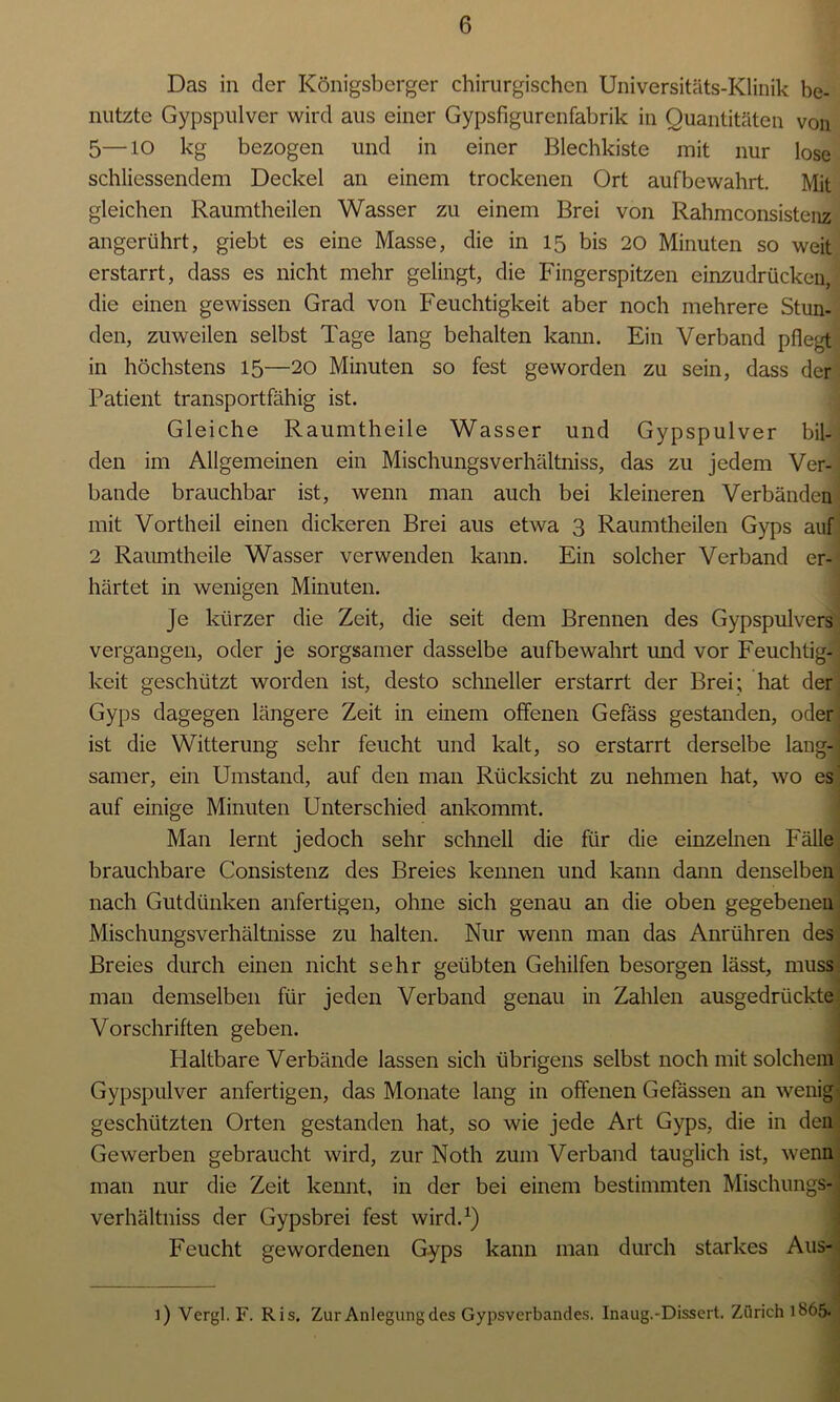 Das in der Königsberger chirurgischen Universitäts-Klinik be- nutzte Gypspulver wird aus einer Gypsfigurcnfabrilc in Quantitäten von 5—10 kg bezogen und in einer Blechkiste mit nur lose schliessendem Deckel an einem trockenen Ort aufbewahrt. Mit gleichen Raumtheilen Wasser zu einem Brei von Rahmconsistenz angerührt, giebt es eine Masse, die in 15 bis 20 Minuten so weit erstarrt, dass es nicht mehr gelingt, die Fingerspitzen einzudrücken, die einen gewissen Grad von Feuchtigkeit aber noch mehrere Stun- den, zuweilen selbst Tage lang behalten kann. Ein Verband pflegt in höchstens 15—20 Minuten so fest geworden zu sein, dass der Patient transportfähig ist. Gleiche Raumtheile Wasser und Gypspulver bil- den im Allgemeinen ein Mischungsverhältniss, das zu jedem Ver- bände brauchbar ist, wenn man auch bei kleineren Verbänden mit Vortheil einen dickeren Brei aus etwa 3 Raumtheilen Gyps auf 2 Raumtheile Wasser verwenden kann. Ein solcher Verband er- härtet in wenigen Minuten. Je kürzer die Zeit, die seit dem Brennen des Gypspulvers vergangen, oder je sorgsamer dasselbe aufbewahrt und vor Feuchtig- keit geschützt worden ist, desto schneller erstarrt der Brei; hat der Gyps dagegen längere Zeit in einem offenen Gefäss gestanden, oder ist die Witterung sehr feucht und kalt, so erstarrt derselbe lang-] sanier, ein Umstand, auf den man Rücksicht zu nehmen hat, wo es auf einige Minuten Unterschied ankommt. Man lernt jedoch sehr schnell die für die einzelnen Fälle brauchbare Consistenz des Breies kennen und kann dann denselben nach Gutdünken anfertigen, ohne sich genau an die oben gegebenen Mischungsverhältnisse zu halten. Nur wenn man das Anrühren des Breies durch einen nicht sehr geübten Gehilfen besorgen lässt, muss man demselben für jeden Verband genau in Zahlen ausgedrückte Vorschriften geben. PI altbare Verbände lassen sich übrigens selbst noch mit solchem Gypspulver anfertigen, das Monate lang in offenen Gefässen an wenig geschützten Orten gestanden hat, so wie jede Art Gyps, die in den Gewerben gebraucht wird, zur Noth zum Verband tauglich ist, wenn man nur die Zeit kennt, in der bei einem bestimmten Mischungs- verhältniss der Gypsbrei fest wird.1) Feucht gewordenen Gyps kann man durch starkes Aus- i) Vergl. F. Ris. Zur Anlegung des Gypsverbandes. Inaug.-Dissert. Zürich 1865.