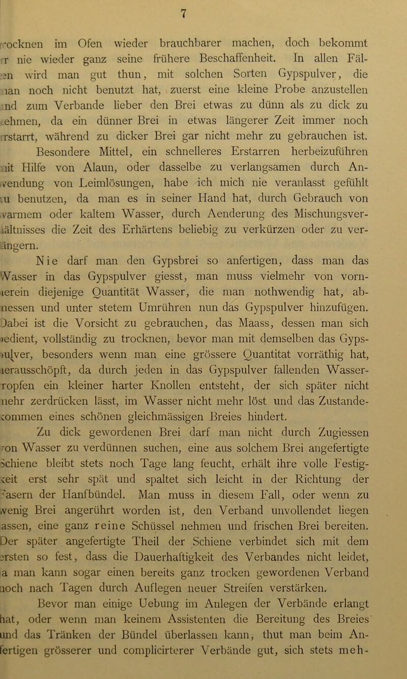 -ocknen im Ofen wieder brauchbarer machen, doch bekommt r nie wieder ganz seine frühere Beschaffenheit. In allen Fäl- len wird man gilt thun, mit solchen Sorten Gypspulver, die lan noch nicht benutzt hat, zuerst eine kleine Probe anzustellen nd zum Verbände lieber den Brei etwas zu dünn als zu dick zu ehmen, da ein dünner Brei in etwas längerer Zeit immer noch rstarrt, während zu dicker Brei gar nicht mehr zu gebrauchen ist. Besondere Mittel, ein schnelleres Erstarren herbeizuführen lit Hilfe von Alaun, oder dasselbe zu verlangsamen durch An- wendung von Leimlösungen, habe ich mich nie veranlasst gefühlt u benutzen, da man es in seiner Hand hat, durch Gebrauch von warmem oder kaltem Wasser, durch Aenderung des Mischungsver- hältnisses die Zeit des Erhärtens beliebig zu verkürzen oder zu ver- engern. Nie darf man den Gypsbrei so anfertigen, dass man das Wasser in das Gypspulver giesst, man muss vielmehr von vorn- icrein diejenige Quantität Wasser, die man nothwendig hat, ab- nessen und unter stetem Umrühren nun das Gypspulver hinzufügen. Dabei ist die Vorsicht zu gebrauchen, das Maass, dessen man sich »edient, vollständig zu trocknen, bevor man mit demselben das Gyps- mjver, besonders wenn man eine grössere Quantität vorräthig hat, lerausschöpft, da durch jeden in das Gypspulver fallenden Wasser- ropfen ein Meiner harter Knollen entsteht, der sich später nicht nehr zerdrücken lässt, im Wasser nicht mehr löst und das Zustande- kommen eines schönen gleichmässigen Breies hindert. Zu dick gewordenen Brei darf man nicht durch Zugiessen ron Wasser zu verdünnen suchen, eine aus solchem Brei angefertigte Schiene bleibt stets noch Tage lang feucht, erhält ihre volle Festig- keit erst sehr spät und spaltet sich leicht in der Richtung der 'asern der Hanfbündel. Man muss in diesem Fall, oder wenn zu wenig Brei angerührt worden ist, den Verband unvollendet liegen assen, eine ganz reine Schüssel nehmen und frischen Brei bereiten. Der später angefertigte Theil der Schiene verbindet sich mit dem ersten so fest, dass die Dauerhaftigkeit des Verbandes nicht leidet, a man kann sogar einen bereits ganz trocken gewordenen Verband noch nach Tagen durch Auflegen neuer Streifen verstärken. Bevor man einige Uebung im Anlegen der Verbände erlangt hat, oder wenn man keinem Assistenten die Bereitung des Breies und das Tränken der Bündel überlassen kann, thut man beim An- fertigen grösserer und complicirterer Verbände gut, sich stets mch-