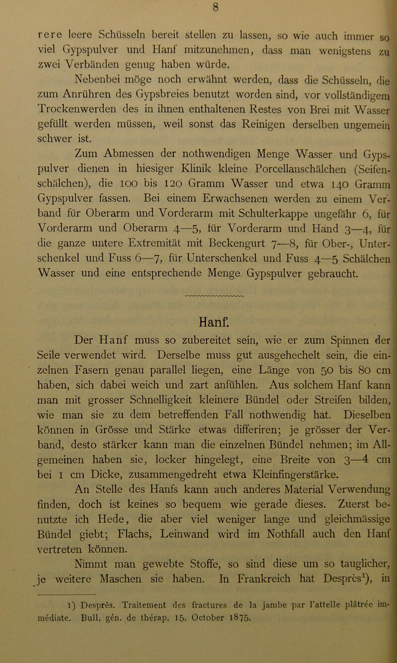 rere leere Schüsseln bereit stellen zu lassen, so wie auch immer so viel Gypspulver und Hanf mitzunehmen, dass man wenigstens zu zwei Verbänden genug haben würde. Nebenbei möge noch erwähnt werden, dass die Schüsseln, die zum Anrühren des Gypsbreies benutzt worden sind, vor vollständigem Trockenwerden des in ihnen enthaltenen Restes von Brei mit Wasser gefüllt werden müssen, weil sonst das Reinigen derselben ungemein schwer ist. Zum Abmessen der nothwendigen Menge Wasser und Gyps- ] pulver dienen in hiesiger Klinik kleine Porcellanschälchen (Seifen- \ Schälchen), die 100 bis 120 Gramm Wasser und etwa 140 Gramm Gypspulver fassen. Bei einem Erwachsenen werden zu einem Ver- band für Oberarm und Vorderarm mit Schulterkappe ungefähr 6, für Vorderarm und Oberarm 4—5, für Vorderarm und Hand 3—4, für die ganze untere Extremität mit Beckengurt 7—8, für Ober-, Unter- schenkel und Fuss 6—7> für Unterschenkel und Fuss 4—5 Schälchen Wasser und eine entsprechende Menge Gypspulver gebraucht. Hanf. Der Hanf muss so zubereitet sein, wie er zum Spinnen der Seile verwendet wird. Derselbe muss gut ausgehechelt sein, die ein- zelnen Fasern genau parallel liegen, eine Länge von 50 bis 80 cm haben, sich dabei weich und zart anfühlen. Aus solchem Hanf kann man mit grosser Schnelligkeit kleinere Bündel oder Streifen bilden, wie man sie zu dem betreffenden Fall noth wendig hat. Dieselben können in Grösse und Stärke etwas differiren; je grösser der Ver- band, desto stärker kann man die einzelnen Bündel nehmen; im All- gemeinen haben sie, locker hingelegt, eine Breite von 3—4 cm bei l cm Dicke, zusammengedreht etwa Kleinfingerstärke. An Stelle des Hanfs kann auch anderes Material Verwendung finden, doch ist keines so bequem wie gerade dieses. Zuerst be- nutzte ich Hede, die aber viel weniger lange und gleichmässige Bündel giebt; Flachs, Leinwand wird im Nothfall auch den Hanf vertreten können. Nimmt man gewebte Stoffe, so sind diese um so tauglicher, je weitere Maschen sie haben. In Frankreich hat Despres1), in 1) Despres. Traitement des fractures de la jambe par I’attelle plätree im- mediate. Bull. gen. de therap. 15. October 1875.