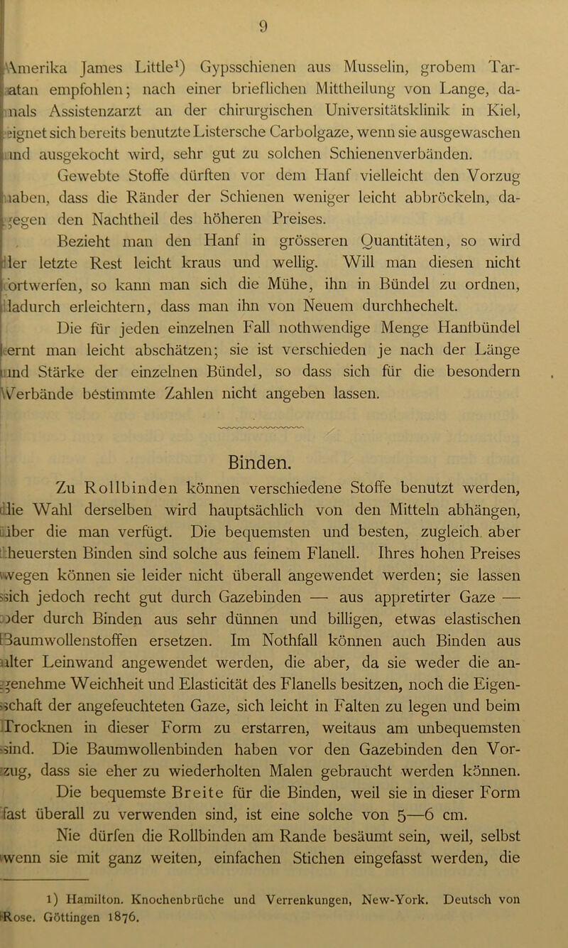 [Amerika James Little1) Gypsschienen aus Musselin, grobem Tar- atan empfohlen; nach einer brieflichen Mittheilung von Lange, da- , nals Assistenzarzt an der chirurgischen Universitätsklinik in Kiel, eignet sich bereits benutzte Listersche Carbolgaze, wenn sie ausgewaschen ind ausgekocht wird, sehr gut zu solchen Schienenverbänden. Gewebte Stoffe dürften vor dem Hanf vielleicht den Vorzug ; iahen, dass die Ränder der Schienen weniger leicht abbröckeln, da- gegen den Nachtheil des höheren Preises. Bezieht man den Hanf in grösseren Quantitäten, so wird der letzte Rest leicht kraus und wellig. Will man diesen nicht ortwerfen, so kann man sich die Mühe, ihn in Bündel zu ordnen, dadurch erleichtern, dass man ihn von Neuem durchhechelt. Die für jeden einzelnen Fall nothwendige Menge Hanlbündel ernt man leicht abschätzen; sie ist verschieden je nach der Länge ind Stärke der einzelnen Bündel, so dass sich für die besondern 'Verbände bestimmte Zahlen nicht angeben lassen. Binden. Zu Rollbinden können verschiedene Stoffe benutzt werden, ' die Wahl derselben wird hauptsächlich von den Mitteln abhängen, iüber die man verfügt. Die bequemsten und besten, zugleich aber heuersten Binden sind solche aus feinem Flanell. Ihres hohen Preises wvegen können sie leider nicht überall angewendet werden; sie lassen sich jedoch recht gut durch Gazebinden — aus appretirter Gaze — s>der durch Binden aus sehr dünnen und billigen, etwas elastischen I daumwollenstoffen ersetzen. Im Nothfall können auch Binden aus ulter Leinwand angewendet werden, die aber, da sie weder die an- genehme Weichheit und Elasticität des Flanells besitzen, noch die Eigen- schaft der angefeuchteten Gaze, sich leicht in Falten zu legen und beim Trocknen in dieser Form zu erstarren, weitaus am unbequemsten sind. Die Baumwollenbinden haben vor den Gazebinden den Vor- zug, dass sie eher zu wiederholten Malen gebraucht werden können. Die bequemste Breite für die Binden, weil sie in dieser Form fast überall zu verwenden sind, ist eine solche von 5—6 cm. Nie dürfen die Rollbinden am Rande besäumt sein, weil, selbst wenn sie mit ganz weiten, einfachen Stichen eingefasst werden, die l) Hamilton. Knochenbrüche und Verrenkungen, New-York. Deutsch von 'Rose. Göttingen 1876.