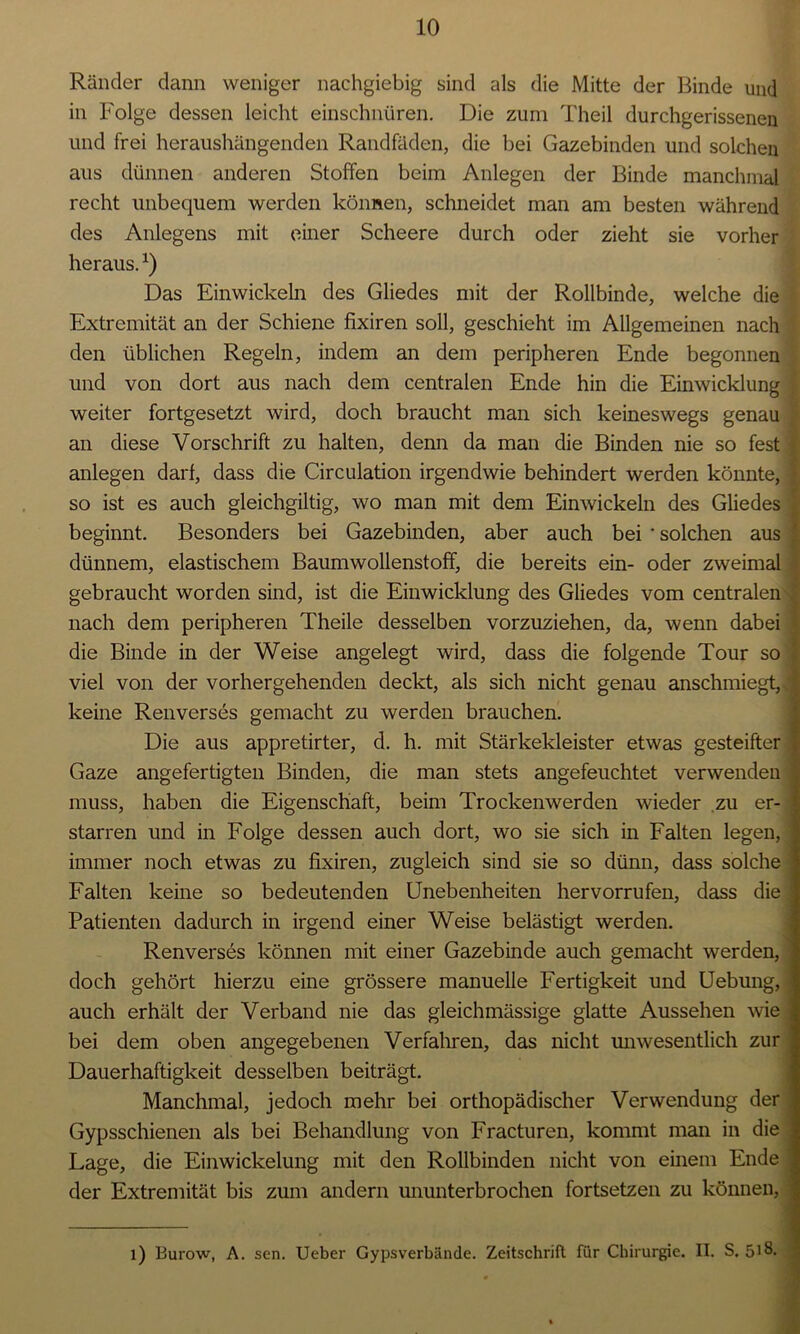 Ränder dann weniger nachgiebig sind als die Mitte der Binde und in Folge dessen leicht einschnüren. Die zum Theil durchgerissenen und frei heraushängenden Randfäden, die bei Gazebinden und solchen aus dünnen anderen Stoffen beim Anlegen der Binde manchmal recht unbequem werden können, schneidet man am besten während des Anlegens mit einer Scheere durch oder zieht sie vorher heraus.*) Das Einwickeln des Gliedes mit der Rollbinde, welche die Extremität an der Schiene fixiren soll, geschieht im Allgemeinen nach den üblichen Regeln, indem an dem peripheren Ende begonnen und von dort aus nach dem centralen Ende hin die Einwicklung weiter fortgesetzt wird, doch braucht man sich keineswegs genau an diese Vorschrift zu halten, denn da man die Binden nie so fest anlegen darf, dass die Circulation irgendwie behindert werden könnte, so ist es auch gleichgiltig, wo man mit dem Einwickeln des Gliedes beginnt. Besonders bei Gazebinden, aber auch bei ' solchen aus dünnem, elastischem Baumwollenstoff, die bereits ein- oder zweimal gebraucht worden sind, ist die Einwicklung des Gliedes vom centralen nach dem peripheren Theile desselben vorzuziehen, da, wenn dabei die Binde in der Weise angelegt wird, dass die folgende Tour so viel von der vorhergehenden deckt, als sich nicht genau anschmiegt,, keine Renverses gemacht zu werden brauchen. Die aus appretirter, d. h. mit Stärkekleister etwas gesteifter Gaze angefertigten Binden, die man stets angefeuchtet verwenden muss, haben die Eigenschaft, beim Trockenwerden wieder zu er- starren und in Folge dessen auch dort, wo sie sich in Falten legen, immer noch etwas zu fixiren, zugleich sind sie so dünn, dass solche Falten keine so bedeutenden Unebenheiten her vorrufen, dass die Patienten dadurch in irgend einer Weise belästigt werden. Renverses können mit einer Gazebinde auch gemacht werden, doch gehört hierzu eine grössere manuelle Fertigkeit und Uebung, auch erhält der Verband nie das gleichmässige glatte Aussehen wie bei dem oben angegebenen Verfahren, das nicht unwesentlich zur Dauerhaftigkeit desselben beiträgt. Manchmal, jedoch mehr bei orthopädischer Verwendung der Gypsschienen als bei Behandlung von Fracturen, kommt man in die Lage, die Einwickelung mit den Rollbinden nicht von einem Ende der Extremität bis zum andern ununterbrochen fortsetzen zu können, l) Burow, A. sen. Ueber Gypsverbände. Zeitschrift für Chirurgie. II. S. 5>8-