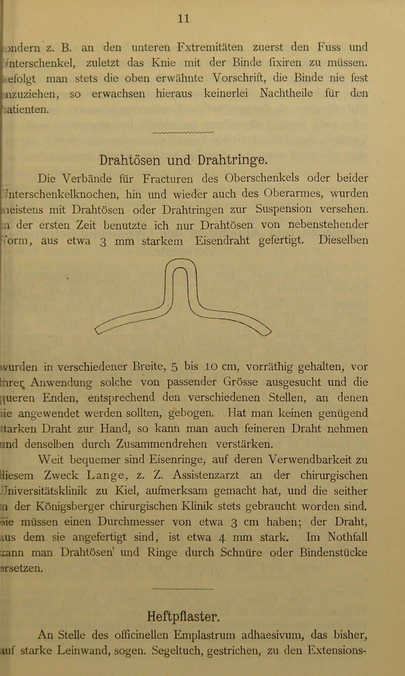 andern z. B. an den unteren Fxtremitäten zuerst den Fuss und Unterschenkel, zuletzt das Knie mit der Binde fixiren zu müssen, befolgt man stets die oben erwähnte Vorschrift, die Binde nie fest Inzuziehen, so erwachsen hieraus keinerlei Nachtheile für den ( atienten. Drahtösen und Drahtringe. Die Verbände für Fracturen des Oberschenkels oder beider Interschenkelknochen, hin und wieder auch des Oberarmes, wurden meistens mit Drahtösen oder Drahtringen zur Suspension versehen. .1 der ersten Zeit benutzte ich nur Drahtösen von nebenstehender orm, aus etwa 3 mm starkem Eisendraht gefertigt. Dieselben wurden in verschiedener Breite, 5 bis 10 cm, vorräthig gehalten, vor hnrei; Anwendung solche von passender Grösse ausgesucht und die queren Enden, entsprechend den verschiedenen Stellen, an denen :ie angewendet werden sollten, gebogen. Hat man keinen genügend tarken Draht zur Hand, so kann man auch feineren Draht nehmen und denselben durch Zusammendrehen verstärken. Weit bequemer sind Eisenringe, auf deren Verwendbarkeit zu diesem Zweck Lange, z. Z. Assistenzarzt an der chirurgischen Universitätsklinik zu Kiel, aufmerksam gemacht hat, und die seither [a der Königsberger chirurgischen Klinik stets gebraucht worden sind, die müssen einen Durchmesser von etwa 3 cm haben; der Draht, ,ius dem sie angefertigt sind, ist etwa 4 mm stark. Im Nothfall ::ann man Drahtösen1 und Ringe durch Schnüre oder Bindenstücke ersetzen. Heftpflaster. An Stelle des officinellen Emplastrum adhaesivum, das bisher, auf starke Leinwand, sogen. Segeltuch, gestrichen, zu den Extensions-